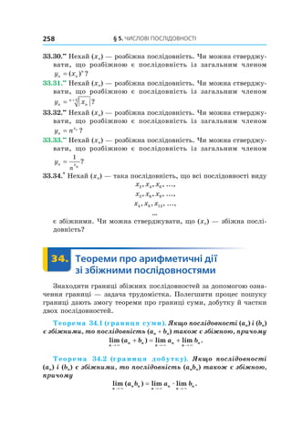 §	5.	чиСлові	ПоСлідовноСТі258
33.30.••
Нехай (xn) — розбіжна послідовність. Чи можна стверджу-
вати, що розбіжною є послідовність із загальним членом
y xn n
n
= ( ) ?
33.31.••
Нехай (xn) — розбіжна послідовність. Чи можна стверджу-
вати, що розбіжною є послідовність із загальним членом
y xn n
n
= +1
?
33.32.••
Нехай (xn) — розбіжна послідовність. Чи можна стверджу-
вати, що розбіжною є послідовність із загальним членом
y nn
xn
= ?
33.33.••
Нехай (xn) — розбіжна послідовність. Чи можна стверджу-
вати, що розбіжною є послідовність із загальним членом
yn xn
n
=
1
?
33.34.*
Нехай (xn) — така послідовність, що всі послідовності виду
x x x2 4 6, , , ...,
x x x3 6 9, , , ...,
x x x4 8 12, , , ...,
…
є збіжними. Чи можна стверджувати, що (xn) — збіжна послі-
довність?
	 34.	 Теореми	про	арифметичні	дії	
зі	збіжними	послідовностями
	 Теореми34.	 Теореми
Знаходити границі збіжних послідовностей за допомогою озна-
чення границі — задача трудомістка. Полегшити процес пошуку
границі дають змогу теореми про границі суми, добутку й частки
двох послідовностей.
Теорема 34.1 (границя суми). Якщо послідовності (an) і (bn)
є збіжними, то послідовність (an + bn) також є збіжною, причому
lim ( ) lim lim .
n
n n
n
n
n
na b a b
→ → →
+ = +
× × ×
Теорема 34.2 (границя добутку). Якщо послідовності
(an) і (bn) є збіжними, то послідовність (anbn) також є збіжною,
причому
lim ( ) lim lim .
n
n n
n
n
n
na b a b
→ → →
=
× × ×
æ
 