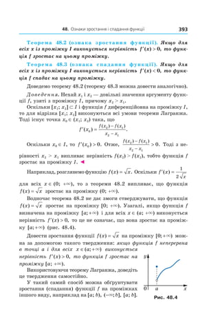 48.		Ознаки	зростання	і	спадання	функції 393
Теорема 48.2 (ознака зростання функції).  Якщо  для 
всіх x із проміжку I виконується нерівність  ′ >f x( ) ,0  то функ-
ція f зростає на цьому проміжку.
Теорема 48.3 (ознака спадання функції).  Якщо  для 
всіх x із проміжку I виконується нерівність  ′ <f x( ) ,0  то функ-
ція f спадає на цьому проміжку.
Доведемо теорему 48.2 (теорему 48.3 можна довести аналогічно).
Доведення. Нехай x1 і x2 — довільні значення аргументу функ-
ції f, узяті з проміжку I, причому x2 > x1.
Оскільки [x1; x2] ⊂ I і функція f диференційовна на проміжку I,
то для відрізка [x1; x2] виконуються всі умови теореми Лагранжа.
Тоді існує точка x0 ∈ (x1; x2) така, що
′ =
−
−
f x
f x f x
x x
( ) .
( ) ( )
0
2 1
2 1
Оскільки x0 ∈ I, то ′ >f x( ) .0 0 Отже,
f x f x
x x
( ) ( )
.2 1
2 1
0
−
−
> Тоді з не-
рівності x2 > x1 випливає нерівність f(x2) > f(x1), тобто функція f
зростає на проміжку I. ◄
Наприклад, розглянемо функцію f x x( ) .= Оскільки ′ =f x
x
( )
1
2
для всіх x ∈ (0; +×), то з теореми 48.2 випливає, що функція
f x x( ) = зростає на проміжку (0; +×).
Водночас теорема 48.2 не дає змоги стверджувати, що функція
f x x( ) = зростає на проміжку [0; +×). Узагалі, якщо функція f
визначена на проміжку [ ; )a +× і для всіх x ∈ (a; +×) виконується
нерівність ′ >f x( ) ,0 то це не означає, що вона зростає на проміж-
ку [ ; )a +× (рис. 48.4).
Довести зростання функції f x x( ) = на проміжку [ ; )0 +× мож-
на за допомогою такого твердження: якщо функція f неперервна
в точці a і для всіх x a∈ +( ; )× виконується
нерівність ′ >f x( ) ,0 то функція f зростає на
проміжку [a; +×).
Використовуючи теорему Лагранжа, доведіть
це твердження самостійно.
У такий самий спосіб можна обґрунтувати
зростання (спадання) функції f на проміжках
іншого виду, наприклад на [a; b), ( ; ],−× b [a; b]. Рис. 48.4
 