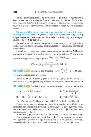 §	7.	пОхіДна	та	її	застОсування394
Якщо диференційовна на проміжку I функція є зростаючою
(спадною), то помилковим було б вважати, що вона обов’язково
має додатну (від’ємну) похідну на цьому проміжку. Наприклад,
функція y x= 3
є зростаючою, але її похідна в точці x0 0= дорівнює
нулю.
Теорема 48.4 (властивість зростаючої функції і спад-
ної функції). Якщо диференційовна на проміжку I функція f 
є зростаючою (спадною), то для всіх x ∈ I виконується нерів-
ність  ′f x( )l 0 ( ( ) ).′f x m 0
Доведення. Доведемо теорему для випадку, коли функція f
є зростаючою (для випадку, коли функція f є спадною, доведення
аналогічне).
Нехай x0 — довільна точка, яка належить проміжку I. Надамо
аргументу функції f приріст ∆x x x= − 0 у точці x0. Ураховуючи
зростання функції f, отримуємо:
f x x f x
x
( ) ( )
.0 0
0
+ −
>
∆
∆
Тому
′ =
→
+ −
f x
x
f x x f x
x
( ) lim .
( ) ( )
0
0
0 0
0
∆
∆
∆
l ◄
Приклад 1 Доведіть, що функція f x x
x x
( ) = + + −
5 3
5 3
100 зрос-
тає на множині дійсних чисел.
Розв’язання. Маємо: ′ = + +f x x x( ) .4 2
1 Оскільки x4
+ x2
+ 1 > 0
при всіх x ∈», то функція f зростає на множині дійсних чисел. ◄
Приклад 2 Знайдіть проміжки зростання і спадання функції:
1) f(x) = x3
+ 3x2
– 9x + 1; 3) f x
x x
x
( ) ;=
+ −
−
2
4 1
1
2) f x x x x( ) ;= − + − +
3
4
4 3 2
4 6 5 4) f x x x( ) .= −2
3
Розв’язання. 1) Маємо: ′ = + − = + −f x x x x x( ) ( ) ( ).3 6 9 3 3 12
Дослідивши знак похідної методом інтервалів (рис. 48.5) і вра-
хувавши неперервність функції f у точках x = –3 і x = 1, отримуємо,
що вона зростає на кожному з проміжків (–×; –3] і [1; +×) та спадає
на проміжку [–3; 1].
2) Маємо: ′ =f x( ) –3x3
+ 12x2
– 12x = –3x (x2
– 4x + 4) = –3x (x – 2)2
.
Дослідивши знак похідної (рис. 48.6), доходимо висновку,
що функція зростає на проміжку (–×; 0] і спадає на кожному
з проміжків [0; 2] і [2; +×), тобто спадає на проміжку [0; +×).
 