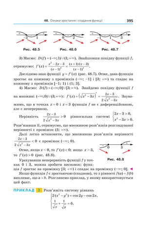 48.		Ознаки	зростання	і	спадання	функції 395
Рис. 48.5 Рис. 48.6 Рис. 48.7
3) Маємо: D f( ) ( ; ) ( ; ).= − +× ×Ÿ1 1 Знайшовши похідну функції f,
отримуємо: ′ = =
− −
−
+ −
−
f x
x x
x
x x
x
( ) .
( )
( ) ( )
( )
2
2 2
2 3
1
1 3
1
Дослідимо знак функції y f x= ′( ) (рис. 48.7). Отже, дана функція
зростає на кожному з проміжків (–×; –1] і [3; +×) та спадає на
кожному з проміжків [–1; 1) і (1; 3].
4) Маємо: D f( ) ( ; ] [ ; ).= − +× ×Ÿ0 3 Знайдемо похідну функції f
на множині ( ; ) ( ; ):− +× ×Ÿ0 3 ′ = −( )′
=
−
−
f x x x
x
x x
( ) .2
2
3
2 3
2 3
Заува-
жимо, що в точках x = 0 і x = 3 функція f не є диференційовною,
але є неперервною.
Нерівність
2 3
2 32
0
x
x x
−
−
> рівносильна системі
2 3 0
3 02
x
x x
− >
− >



,
.
Розв’язавши її, отримуємо, що множиною розв’язків розглядуваної
нерівності є проміжок (3; +×).
Далі легко встановити, що множиною розв’язків нерівності
2 3
2 32
0
x
x x
−
−
< є проміжок (–×; 0).
Отже, якщо x < 0, то ′ <f x( ) ;0 якщо x > 3,
то ′ >f x( ) 0 (рис. 48.8).
Урахувавши неперервність функції f у точ-
ках 0 і 3, можна зробити висновок: функ-
ція f зростає на проміжку [3; +×) і спадає на проміжку (–×; 0]. ◄
Якщо функція f є зростаючою (спадною), то з рівності f(a) = f(b)
випливає, що a = b. Розглянемо приклад, у якому використовується
цей факт.
Приклад 3 Розв’яжіть систему рівнянь
2 2 2
6
2 2
1 1
( ) cos cos ,
.
x y y x
x y
− = −
+ =





Рис. 48.8
 