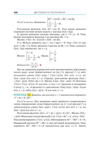 §	7.	пОхіДна	та	її	застОсування396
Розв’язання. Запишемо:
2 2 2 2
6
2 2
1 1
x x y y
x y
+ = +
+ =





cos cos ,
.
Розглянемо функцію f(t) = 2t2
+ cos 2t. Тоді перше рівняння
отриманої системи можна подати у вигляді f(x) = f(y).
Із другого рівняння системи випливає, що x > 0 і y > 0. Тому
будемо розглядати функцію f на множині (0; +×).
Маємо: ′ = − = −f t t t t t( ) sin ( sin ).4 2 2 2 2 2
У п. 39 було доведено, що t > sin t при t > 0. Тоді ′ >f t( ) 0 при
всіх t ∈ (0; +×). Отже, функція f зростає на (0; +×). Тому з рівності
f(x) = f(y) отримуємо, що x = y.
Маємо:
x y
x y
=
+ =





,
.
1 1
6
Звідси
x
y
=
=






1
9
1
9
,
.
Відповідь:
1
9
1
9
; .



 ◄
Під час доведення нерівностей часто використовують міркування
такого роду: якщо диференційовні на [ ; )a +× функції f і g задо-
вольняють умови f (a) = g (a) і ′ > ′f x g x( ) ( ) для всіх x a> , то
f(x) > g(x) для всіх x > a. Справді, розглянемо функцію h(x) =
= f(x) – g(x), D h a( ) [ ; ).= +× Маємо: h (a) = f(a) – g(a) = 0. Оскільки
′ = ′ − ′ >h x f x g x( ) ( ) ( ) 0 для всіх x a∈ +( ; )× і функція h неперервна
в точці x a0 = , то функція h є зростаючою. Тому h(x) > h(a) = 0 для
всіх x > a, тобто f(x) – g(x) > 0 для всіх x > a.
Приклад 4 Доведіть, що для всіх x < 1 виконується нерівність
x x x9 5
4 3 2+ < + .
Розв’язання. Для доведення даної нерівності скористаємося
таким твердженням: якщо диференційовні на ( ; ]−× a функції f і g
задовольняють умови f(a) = g(a) і ′ > ′f x g x( ) ( ) для всіх x < a, то
f(x) < g(x) для всіх x < a.
Розглянемо функції f x x x( ) = +9
4 і g x x( ) .= +3 2 5
Маємо: f(1) =
= g(1). Обчислимо похідні функцій f і g: ′ = +f x x( ) ,9 48
′ =g x x( ) .10 4
Розглянемонерівність ′ > ′f x g x( ) ( ), тобтонерівність 9 10 4 08 4
x x− + > .
Квадратний тричлен 9 10 42
t t− + має від’ємний дискримінант. Тому
нерівність 9 10 4 08 4
x x− + > виконується при всіх x ∈». Звідси
 