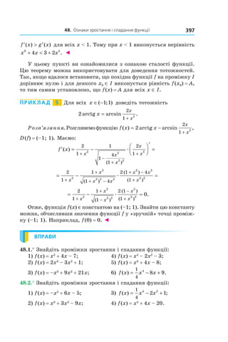 48.		Ознаки	зростання	і	спадання	функції 397
′ > ′f x g x( ) ( ) для всіх x < 1. Тому при x < 1 виконується нерівність
x x x9 5
4 3 2+ < + . ◄
У цьому пункті ви ознайомилися з ознакою сталості функції.
Цю теорему можна використовувати для доведення тотожностей.
Так, якщо вдалося встановити, що похідна функції f на проміжку I
дорівнює нулю і для деякого x0 ∈ I виконується рівність f(x0) = A,
то тим самим установлено, що f(x) = A для всіх x ∈ I.
Приклад 5 Для всіх x ∈ −( ; )1 1 доведіть тотожність
2
2
1 2
arctg arcsin .x
x
x
=
+
Розв’язання.Розглянемофункцію f x x
x
x
( ) arctg arcsin ,= −
+
2
2
1 2
D(f) = (–1; 1). Маємо:
′ = −




′
=
+
−
+
+
f x
x x
x
x
x
( )
( )
2
1
1
1
4
1
2
12 2
2 2
2
æ
= − =
+
+
+ −
+ −
+
2
1
1
1 4
2 1 4
1
2
2
2 2 2
2 2
2 2
x
x
x x
x x
x( )
( )
( )
æ
= − =
+
+
−
−
+
2
1
1
1
2 1
1
2
2
2 2
2
2 2
0
x
x
x
x
x( )
( )
( )
.æ
Отже, функція f(x) є константою на (–1; 1). Знайти цю константу
можна, обчисливши значення функції f у «зручній» точці проміж-
ку (–1; 1). Наприклад, f(0) = 0. ◄
ВПРАВИ
48.1.° Знайдіть проміжки зростання і спадання функції:
1) f(x) = x2
+ 4x – 7; 4) f(x) = x4
– 2x2
– 3;
2) f(x) = 2x3
– 3x2
+ 1; 5) f(x) = x3
+ 4x – 8;
3) f(x) = –x3
+ 9x2
+ 21x; 6) f x x x( ) .= − +
1
4
4
8 9
48.2.° Знайдіть проміжки зростання і спадання функції:
1) f(x) = –x2
+ 6x – 5; 3) f x x x( ) ;= − +
1
4
4 2
2 1
2) f(x) = x3
+ 3x2
– 9x; 4) f(x) = x4
+ 4x – 20.
 