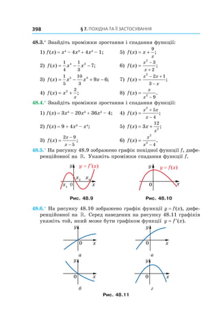 §	7.	пОхіДна	та	її	застОсування398
48.3.° Знайдіть проміжки зростання і спадання функції:
1) f(x) = x4
– 4x3
+ 4x2
– 1; 5) f x x
x
( ) ;= +
9
2) f x x x( ) ;= − −
1
4
1
3
4 3
7 6) f x
x
x
( ) ;=
−
+
2
3
2
3) f x x x x( ) ;= − + −
1
5
10
3
5 3
9 6 7) f x
x x
x
( ) ;=
− +
−
2
2 1
3
4) f x x
x
( ) ;= +2 2
8) f x
x
x
( ) .=
−
2
9
48.4.° Знайдіть проміжки зростання і спадання функції:
1) f(x) = 3x4
– 20x3
+ 36x2
– 4; 4) f x
x x
x
( ) ;=
+
−
2
5
4
2) f(x) = 9 + 4x3
– x4
; 5) f x x
x
( ) ;= +3
12
2
3) f x
x
x
( ) ;=
−
−
2 9
5
6) f x
x
x
( ) .=
−
2
2
4
48.5.° На рисунку 48.9 зображено графік похідної функції f, дифе-
ренційовної на ». Укажіть проміжки спадання функції f.
Рис. 48.9 Рис. 48.10
48.6.° На рисунку 48.10 зображено графік функції y = f(x), дифе-
ренційовної на ». Серед наведених на рисунку 48.11 графіків
укажіть той, який може бути графіком функції y f x= ′( ).
а в
б г
Рис. 48.11
 