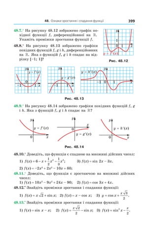 48.		Ознаки	зростання	і	спадання	функції 399
48.7.° На рисунку 48.12 зображено графік по-
хідної функції f, диференційовної на ».
Укажіть проміжки зростання функції f.
48.8.° На рисунку 48.13 зображено графіки
похідних функцій f, g і h, диференційовних
на ». Яка з функцій f, g і h спадає на від-
різку [–1; 1]?
Рис. 48.13
48.9.° На рисунку 48.14 зображено графіки похідних функцій f, g
і h. Яка з функцій f, g і h спадає на »?
Рис. 48.14
48.10.° Доведіть, що функція є спадною на множині дійсних чисел:
1) f x x x x( ) ;= − + −6
1
2
1
3
2 3
3) f(x) = sin 2x – 3x.
2) f(x) = –2x3
+ 2x2
– 10x + 80;
48.11.° Доведіть, що функція є зростаючою на множині дійсних
чисел:
1) f(x) = 10x3
– 9x2
+ 24x – 90; 2) f(x) = cos 3x + 4x.
48.12.•
Знайдіть проміжки зростання і спадання функції:
1) f x x x( ) sin ;= +2 2) f(x) = x – cos x; 3) y x
x
= +cos .
3
2
48.13.•
Знайдіть проміжки зростання і спадання функції:
1) f(x) = sin x – x; 2) f x x
x
( ) sin ;= −
2
2
3) f x x
x
( ) sin .= −2
2
Рис. 48.12
 