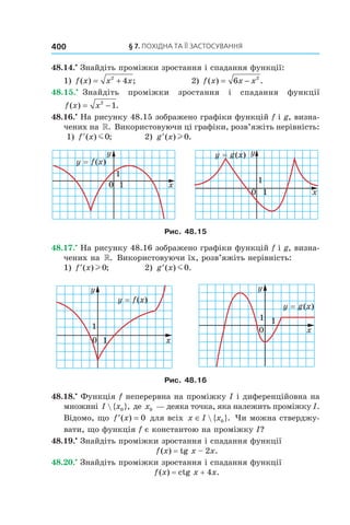 §	7.	пОхіДна	та	її	застОсування400
48.14.•
Знайдіть проміжки зростання і спадання функції:
1) f x x x( ) ;= +2
4 2) f x x x( ) .= −6 2
48.15.•
Знайдіть проміжки зростання і спадання функції
f x x( ) .= −2
1
48.16.•
На рисунку 48.15 зображено графіки функцій f і g, визна-
чених на ». Використовуючи ці графіки, розв’яжіть нерівність:
1) ′f x( ) ;m0 2) ′g x( ) .l 0
Рис. 48.15
48.17.•
На рисунку 48.16 зображено графіки функцій f і g, визна-
чених на ». Використовуючи їх, розв’яжіть нерівність:
1) ′f x( ) ;l 0 2) ′g x( ) .m0
Рис. 48.16
48.18.•
Функція f неперервна на проміжку I і диференційовна на
множині I x { },0 де x0 — деяка точка, яка належить проміжку I.
Відомо, що ′ =f x( ) 0 для всіх x I x∈  { }.0 Чи можна стверджу-
вати, що функція f є константою на проміжку I?
48.19.•
Знайдіть проміжки зростання і спадання функції
f(x) = tg x – 2x.
48.20.•
Знайдіть проміжки зростання і спадання функції
f(x) = ctg x + 4x.
 