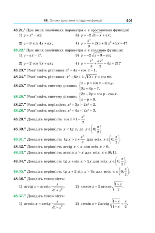 48.		Ознаки	зростання	і	спадання	функції 401
48.21.•
При яких значеннях параметра a є зростаючою функція:
1) y = x3
– ax; 3) y x ax= − − +2 1 ;
2) y = 3 sin 4x + ax; 4) y a x x
x
= + + + −
3
2
3
2 1 9 4( ) ?
48.22.•
При яких значеннях параметра a є спадною функція:
1) y = ax – x5
; 3) y x ax= − + +2 3 ;
2) y = 2 cos 3x + ax; 4) y x
x ax
= − + − +
3 2
3 2
4 21?
48.23.••
Розв’яжіть рівняння x5
+ 4x + cos x = 1.
48.24.••
Розв’яжіть рівняння x x x x3
6 2 10+ + + = cos .π
48.25.••
Розв’яжіть систему рівнянь
x y x y
x y
− = −
+ =



sin sin ,
.3 4 7
48.26.••
Розв’яжіть систему рівнянь
2 2
8
x y y x
x y
− = −
+ =



cos cos ,
.
48.27.••
Розв’яжіть нерівність x7
+ 3x > 2x4
+ 2.
48.28.••
Розв’яжіть нерівність x5
+ 4x < 2x3
+ 3.
48.29.••
Доведіть нерівність cos .x
x
l1
2
2
−
48.30.••
Доведіть нерівність x < tg x, де x ∈



0
2
; .
π
48.31.••
Доведіть нерівність tg x x
x
> +
3
3
для всіх x ∈



0
2
; .
π
48.32.••
Доведіть нерівність arctg x < x для всіх x > 0.
48.33.••
Доведіть нерівність arcsin x > x для всіх x ∈( ; ].0 1
48.34.••
Доведіть нерівність tg x + sin x > 2x для всіх x ∈



0
2
; .
π
48.35.••
Доведіть нерівність tg x + 2 sin x > 3x для всіх x ∈



0
2
; .
π
48.36.••
Доведіть тотожність:
1) arctg arcsin ;x
x
x
=
+1 2
2) arccos arccos .x
x
=
+
2
1
2
48.37.••
Доведіть тотожність:
1) arcsin arctg ;x
x
x
=
−1
2
2) arcsin arctg .x
x
x
+ =
−
+
2
1
1 2
π
 