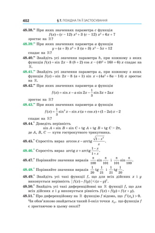 §	7.	пОхіДна	та	її	застОсування402
48.38.••
При яких значеннях параметра c функція
f(x) = (c – 12) x3
+ 3 (c – 12) x2
+ 6x + 7
зростає на »?
48.39.••
При яких значеннях параметра a функція
y = (a + 3) x3
+ 3 (a + 3) x2
– 5x + 12
спадає на »?
48.40.••
Знайдіть усі значення параметра b, при кожному з яких
функція f(x) = sin 2x – 8 (b + 2) cos x – (4b2
+ 16b + 6) x спадає на
».
48.41.••
Знайдіть усі значення параметра a, при кожному з яких
функція f(x) = sin 2x – 8 (a + 1) sin x + (4a2
+ 8a – 14) x зростає
на ».
48.42.••
При яких значеннях параметра a функція
f x x a x x ax( ) sin sin sin= − − +2 3 2
1
3
зростає на »?
48.43.••
При яких значеннях параметра a функція
f x x x a x a x( ) sin sin ( cos ) ( )= − + + − −
1
3
3
1 2 2
спадає на »?
48.44.*
Доведіть нерівність
sin A + sin B + sin C + tg A + tg B + tg C > 2p,
де A, B, C — кути гострокутного трикутника.
48.45.*
Спростіть вираз arccos arctg .x
x
x
−
−1
2
48.46.*
Спростіть вираз arctg arctg .x
x
x
+
−
+
1
1
48.47.*
Порівняйте значення виразів
π π
100 101
sin і
π π
101 100
sin .
48.48.*
Порівняйте значення виразів
1
20
1
21
tg і
1
21
1
20
tg .
48.49.*
Знайдіть усі такі функції f, що для всіх дійсних x і y
виконується нерівність f x f y x y( ) ( ) ( ) .− −m 2
48.50.*
Знайдіть усі такі диференційовні на » функції f, що для
всіх дійсних x і y виконується рівність f(x) + f(y) = f(x + y).
48.51.*
Про диференційовну на » функцію f відомо, що ′ >f x( ) .0 0
Чи обов’язково знайдеться такий d-окіл точки x0, що функція f
є зростаючою в цьому околі?
 