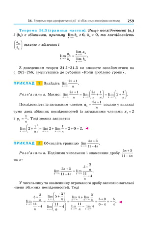 34.		Теореми	про	арифметичні	дії		зі	збіжними	послідовностями 259
Теорема 34.3 (границя частки). Якщо послідовності (an)
і (bn) є збіжними, причому lim ,
n
nb
→
≠
×
0 bn ≠ 0, то послідовність
a
b
n
n



 також є збіжною і
lim .
lim
limn
n
n
n
n
n
n
a
b
a
b→
→
→
=
×
×
×
З доведенням теорем 34.1–34.3 ви зможете ознайомитися на
с. 262–266, звернувшись до рубрики «Коли зроблено уроки».
Приклад 1 Знайдіть lim .
n
n
n→
+
×
2 1
Розв’язання. Маємо: lim lim lim .
n n n
n
n
n
n n n→ → →
+
= +



 = +



× × ×
2 1 2 1 1
2
Послідовність із загальним членом an
n
n
=
+2 1
подано у вигляді
суми двох збіжних послідовностей із загальними членами xn = 2
і yn
n
=
1
. Тоді можна записати:
lim lim lim .
n n nn n→ → →
+



 = + = + =
× × ×
2 2 2 0 2
1 1
◄
Приклад 2 Обчисліть границю lim .
n
n
n→
+
−×
5 3
11 4
Розв’язання. Поділимо чисельник і знаменник дробу
5 3
11 4
n
n
+
−
на n:
lim lim .
n n
n
n
n
n
→ →
+
−
+
−
=
× ×
5 3
11 4
5
3
11
4
У чисельнику та знаменнику отриманого дробу записано загальні
члени збіжних послідовностей. Тоді
lim
lim
lim
lim
n
nn
n
n
n
n
n
→
→
+
−
+
=
+




−




=
→∞
→∞
×
×
5
3
11
4
55
3
11
4
llim
lim lim
.
n
n n
n
n
→
→ →
−
+
−
= = −
×
× ×
3
11
4
5 0
0 4
5
4
◄
 