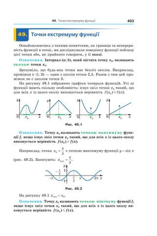 49.		точки	екстремуму	функції 403
	 49.	 Точки	екстремуму	функції	 Точки49.	 Точки
Ознайомлюючись з такими поняттями, як границя та неперерв-
ність функції в точці, ми досліджували поведінку функції поблизу
цієї точки або, як прийнято говорити, у її околі.
Означення. Інтервал (a; b), який містить точку x0, називають
околом точки x0.
Зрозуміло, що будь-яка точка має безліч околів. Наприклад,
проміжок (–1; 3) — один з околів точки 2,5. Разом з тим цей про-
міжок не є околом точки 3.
На рисунку 49.1 зображено графіки чотирьох функцій. Усі ці
функції мають спільну особливість: існує окіл точки x0 такий, що
для всіх x із цього околу виконується нерівність f x f x( ) ( ).0 l
Рис. 49.1
Означення. Точку x0 називають точкою максимуму функ-
ції f, якщо існує окіл точки x0 такий, що для всіх x із цього околу
виконується нерівність f x f x( ) ( ).0 l
Наприклад, точка x0
2
=
π
є точкою максимуму функції y = sin x
(рис. 49.2). Записують: xmax .=
π
2
Рис. 49.2
На рисунку 49.1 xmax = x0.
Означення. Точку x0 називають точкою мінімуму функції f,
якщо існує окіл точки x0 такий, що для всіх x із цього околу ви-
конується нерівність f x f x( ) ( ).0 m
 