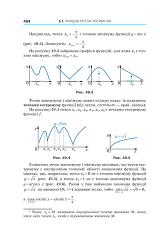 §	7.	пОхіДна	та	її	застОсування404
Наприклад, точка x0
2
= −
π
є точкою мінімуму функції y = sin x
(рис. 49.2). Записують: xmin .= −
π
2
На рисунку 49.3 зображено графіки функцій, для яких x0 є точ-
кою мінімуму, тобто xmin = x0.
Рис. 49.3
Точки максимуму і мінімуму мають спільну назву: їх називають
точками екстремуму функції (від латин. extremum — край, кінець).
На рисунку 49.4 точки x1, x2, x3, x4, x5, x6 є точками екстремуму
функції f.
y = f (x)
Рис. 49.4 Рис. 49.5
З означень точок максимуму і мінімуму випливає, що точки екс-
тремуму є внутрішніми точками1
області визначення функції. Це
означає, що, наприклад, точка x0 = 0 не є точкою мінімуму функції
y x= (рис. 49.5), а точка x0 = 1 не є точкою максимуму функції
y = arcsin x (рис. 49.6). Разом з тим найменше значення функції
y x= на множині [0; +×) дорівнює нулю, тобто min ,
[ ; )0
0 0
+
= =
×
x
а max arcsin arcsin .
[ ; ]−
= =
1 1
1
2
x
π
1
Точку x M0
∈ називають внутрішньою точкою множини M, якщо
існує окіл точки x0, який є підмножиною множини M.
 