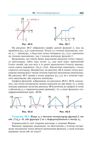 49.		точки	екстремуму	функції 405
Рис. 49.6 Рис. 49.7
На рисунку 49.7 зображено графік деякої функції f, яка на
проміжку [x1; x2] є константою. Точка x1 є точкою максимуму, точ-
ка x2 — мінімуму, а будь-яка точка інтервалу (x1; x2) є одночасно
як точкою максимуму, так і точкою мінімуму функції f.
Зауважимо, що також буває доцільним виділяти точку строго-
го максимуму, тобто таку точку x0, для якої існує проколотий
d-окіл такий, що для всіх x із цього проколотого d-околу викону-
ється строга нерівність f x f x( ) ( ).0 > Аналогічно означають і точку
строгого мінімуму. Наприклад, на рисунку 49.4 кожна точка мак-
симуму (мінімуму) є також точкою строгого максимуму (мінімуму).
На рисунку 49.7 жодна з точок відрізка [ ; ]x x1 2 не є точкою стро-
гого максимуму або строгого мінімуму.
Графіки функцій, зображених на рисунках 49.8 і 49.9, показу-
ють, що точки екстремуму можна поділити на два види: ті, у яких
похідна дорівнює нулю (на рисунку 49.8 дотична до графіка в точці
з абсцисою x0 є горизонтальною прямою), і ті, у яких функція є не-
диференційовною (рис. 49.9).
Рис. 49.8 Рис. 49.9
Теорема 49.1. Якщо x0 є точкою екстремуму функції f, то 
або  ′ =f x( ) ,0 0  або функція f не є диференційовною в точці x0.
Справедливість цієї теореми випливає з теореми Ферма.
Виникає природне запитання: чи обов’язково є точкою екстре-
муму внутрішня точка області визначення функції, у якій похідна
дорівнює нулю або не існує?
 