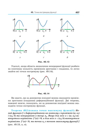49.		точки	екстремуму	функції 407
а б в
г ґ д
Рис. 49.13
Узагалі, якщо область визначення неперервної функції розбито
на скінченну кількість проміжків зростання і спадання, то легко
знайти всі точки екстремуму (рис. 49.14).
Рис. 49.14
Ви знаєте, що за допомогою похідної можна знаходити проміж-
ки зростання (спадання) диференційовної функції. Дві теореми,
наведені нижче, показують, як за допомогою похідної можна зна-
ходити точки екстремуму функції.
Теорема 49.2 (ознака точки максимуму функції). Не-
хай функція f є диференційовною на кожному з проміжків (a; x0) 
і (x0; b) та неперервною в точці x0. Якщо для всіх x ∈ (a; x0) ви-
конується нерівність  ′f x( ) ,l 0  а для всіх x ∈ (x0; b) виконується 
нерівність  ′f x( ) ,m 0  то точка x0 є точкою максимуму функції f 
(рис. 49.13, а, в).
 