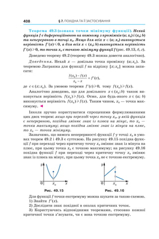 §	7.	пОхіДна	та	її	застОсування408
Теорема 49.3 (ознака точки мінімуму функції). Нехай 
функція f є диференційовною на кожному з проміжків (a; x0) і (x0; b) 
та неперервною в точці x0. Якщо для всіх x ∈ (a; x0) виконується 
нерівність  ′f x( ) ,m 0  а для всіх x ∈ (x0; b) виконується нерівність 
′f x( ) ,l 0  то точка x0 є точкою мінімуму функції f (рис. 49.13, б, г).
Доведемо теорему 49.2 (теорему 49.3 можна довести аналогічно).
Доведення. Нехай x — довільна точка проміжку ( ; ).a x0 За
теоремою Лагранжа для функції f на відрізку [ ; ]x x0 можна запи-
сати:
f x f x
x x
f c
( ) ( )
( ),0
0
−
−
= ′
де c x x∈( ; ).0 За умовою теореми ′f c( ) ,l 0 тому f x f x( ) ( ).0 l
Аналогічно доводимо, що для довільного x x b∈( ; )0 також ви-
конується нерівність f x f x( ) ( ).0 l Отже, для будь-якого x ∈ (a; b)
виконується нерівність f x f x( ) ( ).0 l Таким чином, x0 — точка мак-
симуму. ◄
Інколи зручно користуватися спрощеними формулюваннями
цих двох теорем: якщо при переході через точку x0, у якій функція
є неперервною, похідна змінює знак із плюса на мінус, то x0 —
точка максимуму; якщо похідна змінює знак із мінуса на плюс,
то x0 — точка мінімуму.
Зазначимо, що вимога неперервності функції f у точці x0 в умо-
вах теорем 49.2 і 49.3 є суттєвою. На рисунку 49.15 похідна функ-
ції f при переході через критичну точку x0 змінює знак із мінуса на
плюс, при цьому точка x0 є точкою максимуму; на рисунку 49.16
похідна функції f при переході через критичну точку x0 змінює
знак із плюса на мінус, при цьому точка x0 не є точкою екстремуму.
Рис. 49.15 Рис. 49.16
Для функції f точки екстремуму можна шукати за такою схемою.
1) Знайти ′f x( ).
2) Дослідити знак похідної в околах критичних точок.
3) Користуючись відповідними теоремами, стосовно кожної
критичної точки з’ясувати, чи є вона точкою екстремуму.
 