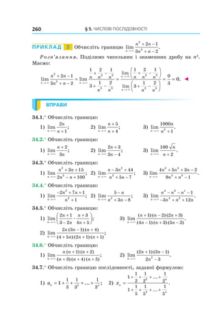 §	5.	чиСлові	ПоСлідовноСТі260
Приклад 3 Обчисліть границю lim .
n
n n
n n→
+ −
+ −×
2
3
2 1
3 2
Розв’язання. Поділимо чисельник і знаменник дробу на n3
.
Маємо:
lim lim
lim
n n
nn n
n n
n n n
n n
n n
→ →
→+ −
+ −
+ −
+ −
+
= =
× ×
×
2
3
2 3
2 3
2 1
3 2
1 2 1
3
1 2
1 2
22 3
2 3
1
3
1 2
0
3
0
−
+ −








= =
→
n
n nn
lim
.
×
◄
ВПРАВИ
34.1.° Обчисліть границю:
1) lim ;
n
n
n→ +×
2
1
2) lim ;
n
n
n→
+
+×
5
4
3) lim .
n
n
n→ +×
1000
12
34.2.° Обчисліть границю:
1) lim ;
n
n
n→
+
×
2
3
2) lim ;
n
n
n→
+
−×
2 3
3 4
3) lim .
n
n
n→ +×
100
2
34.3.° Обчисліть границю:
1) lim ;
n
n n
n n→
+ +
− +×
2
2
3 15
2 100
2) lim ;
n
n n
n n→
− +
+ −×
3 44
5 7
2
2
3) lim .
n
n n n
n n→
+ + −
+ −×
4 5 3 2
9 1
5 4
5 3
34.4.° Обчисліть границю:
1) lim ;
n
n n
n→
− + +
+×
2 7 1
1
2
2
2) lim ;
n
n
n n→
−
+ −×
5
3 82
3) lim .
n
n n n
n n n→
− − −
− + +×
4 3
4 2
2
1
3 12
34.5.° Обчисліть границю:
1) lim ;
n
n
n
n
n→
+
−
+
+



×
æ
2 1
3 2
3
4 5
3) lim .
( ) ( ) ( )
( ) ( ) ( )n
n n n
n n n→
+ − +
− + −×
1 2 2 3
4 1 3 5 2
2) lim ;
( ) ( )
( ) ( ) ( )n
n n n
n n n→
− +
+ + +×
2 3 1 4
4 5 2 1 1
34.6.° Обчисліть границю:
1) lim ;
( ) ( )
( ) ( ) ( )n
n n n
n n n→
+ +
+ + +×
1 2
3 4 5
2) lim .
( ) ( )
n
n n
n→
+ −
−×
2 1 3 1
2 32
34.7.° Обчисліть границю послідовності, заданої формулою:
1) an n
= + + + +1
1
3
1
3
1
32
... ; 2) xn
n
n
=
+ + + +
+ + + +
1
1
2
1
2
1
2
1
1
5
1
5
1
5
2
2
...
...
.
 