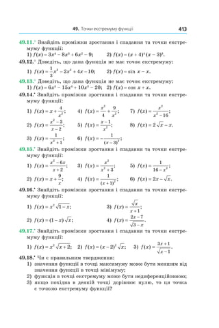 49.		точки	екстремуму	функції 413
49.11.° Знайдіть проміжки зростання і спадання та точки екстре-
муму функції:
1) f(x) = 3x4
– 8x3
+ 6x2
– 9; 2) f(x) = (x + 4)4
(x – 3)3
.
49.12.° Доведіть, що дана функція не має точок екстремуму:
1) f x x x x( ) ;= − + −
1
3
3 2
2 4 10 2) f(x) = sin x – x.
49.13.° Доведіть, що дана функція не має точок екстремуму:
1) f(x) = 6x5
– 15x4
+ 10x3
– 20; 2) f(x) = cos x + x.
49.14.•
Знайдіть проміжки зростання і спадання та точки екстре-
муму функції:
1) f x x
x
( ) ;= +
4
2
4) f x
x
x
( ) ;= +
2
2
4
9
7) f x
x
x
( ) ;=
−
2
2
16
2) f x
x
x
( ) ;=
−
−
2
3
2
5) f x
x
x
( ) ;=
− 1
2
8) f x x x( ) .= −2
3) f x
x
( ) ;=
+
1
1
2
6) f x
x
( ) ;
( )
= −
−
1
3
2
49.15.•
Знайдіть проміжки зростання і спадання та точки екстре-
муму функції:
1) f x
x x
x
( ) ;=
−
+
2
6
2
3) f x
x
x
( ) ;=
+
2
2
3
5) f x
x
( ) ;=
−
1
16
2
2) f x x
x
( ) ;= +
9
4) f x
x
( ) ;
( )
=
+
1
1
2
6) f x x x( ) .= −2
49.16.•
Знайдіть проміжки зростання і спадання та точки екстре-
муму функції:
1) f x x x( ) ;= −2
1 3) f x
x
x
( ) ;=
+ 1
2) f x x x( ) ( ) ;= −1 4) f x
x
x
( ) .=
−
−
2 7
3
49.17.•
Знайдіть проміжки зростання і спадання та точки екстре-
муму функції:
1) f x x x( ) ;= +2
2 2) f x x x( ) ( ) ;= − 2 2
3) f x
x
x
( ) .=
+
−
3 1
1
49.18.•
Чи є правильним твердження:
1) значення функції в точці максимуму може бути меншим від
значення функції в точці мінімуму;
2) функція в точці екстремуму може бути недиференційовною;
3) якщо похідна в деякій точці дорівнює нулю, то ця точка
є точкою екстремуму функції?
 