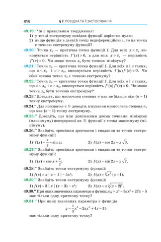 §	7.	пОхіДна	та	її	застОсування414
49.19.•
Чи є правильним твердження:
1) у точці екстремуму похідна функції дорівнює нулю;
2) якщо функція в деякій точці недиференційовна, то ця точка
є точкою екстремуму функції?
49.20.•
Точка x0 — критична точка функції f. Для всіх x x< 0 ви-
конується нерівність ′ >f x( ) ,0 а для всіх x x> 0 — нерівність
′ <f x( ) .0 Чи може точка x0 бути точкою мінімуму?
49.21.•
Точка x0 — критична точка функції f. Для всіх u і v таких,
що u < x0 і v > x0, виконується нерівність ′ ′ <f u f( ) ( ) .v 0 Чи
обов’язково точка x0 є точкою екстремуму?
49.22.•
Точка x0 — критична точка функції f. Для всіх u і v таких,
що u < x0 і v > x0, виконується нерівність ′ ′ >f u f( ) ( ) .v 0 Чи може
точка x0 бути точкою екстремуму?
49.23.•
Доведіть, що многочлен степеня n має не більше ніж (n – 1)
точку екстремуму.
49.24.••
Для кожногоn ∈» доведіть існування многочлена степеня n,
що має (n – 1) точку екстремуму.
49.25.••
Доведіть, що між довільними двома точками мінімуму
(максимуму) неперервної на » функції є точка максимуму (мі-
німуму).
49.26.••
Знайдіть проміжки зростання і спадання та точки екстре-
муму функції:
1) f x x
x
( ) sin ;= −
2
2) f x x x( ) cos .= −2 3
49.27.••
Знайдіть проміжки зростання і спадання та точки екстре-
муму функції:
1) f x x
x
( ) cos ;= +
2
2) f x x x( ) sin .= −2 2
49.28.••
Знайдіть точки екстремуму функції:
1) f(x) = x | x – 1 | – 5x3
; 2) f x x x( ) ( ).= −23
1
49.29.••
Знайдіть точки екстремуму функції:
1) f(x) = 3 | x | (x – 3) – x3
; 2) f x x x( ) ( ) .= + 2 23
49.30.••
При яких значеннях параметра a функція y = x3
– 3ax2
+ 27x – 5
має тільки одну критичну точку?
49.31.••
При яких значеннях параметра a функція
y x ax x= − + −
1
3
3 2
2 4 15
має тільки одну критичну точку?
 