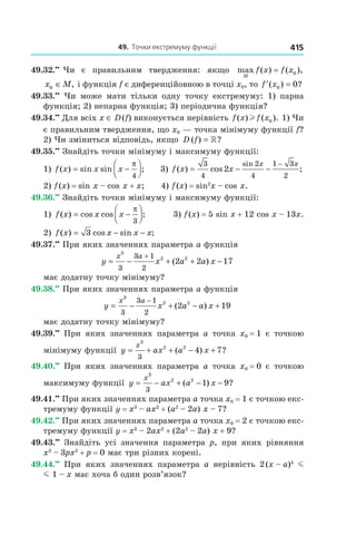 49.		точки	екстремуму	функції 415
49.32.••
Чи є правильним твердження: якщо max
M
f x f x( ) ( ),= 0
x M0 ∈ , і функція f є диференційовною в точці x0, то ′ =f x( ) ?0 0
49.33.••
Чи може мати тільки одну точку екстремуму: 1) парна
функція; 2) непарна функція; 3) періодична функція?
49.34.••
Для всіх x ∈ D(f) виконується нерівність f x f x( ) ( ).l 0 1) Чи
є правильним твердження, що x0 — точка мінімуму функції f?
2) Чи зміниться відповідь, якщо D f( ) ?= »
49.35.••
Знайдіть точки мінімуму і максимуму функції:
1) f x x x( ) sin sin ;= −




π
4
3) f x x
x x
( ) cos ;
sin
= − −
−3
4
2
4
1 3
2
2
2) f(x) = sin x – cos x + x; 4) f(x) = sin2
x – cos x.
49.36.••
Знайдіть точки мінімуму і максимуму функції:
1) f x x x( ) cos cos ;= −




π
3
3) f(x) = 5 sin x + 12 cos x – 13x.
2) f x x x x( ) cos sin ;= − −3
49.37.••
При яких значеннях параметра a функція
y x a a x
x a
= − + + −
+
3
2 2
3
3 1
2
2 2 17( )
має додатну точку мінімуму?
49.38.••
При яких значеннях параметра a функція
y x a a x
x a
= − + − +
−
3
2 2
3
3 1
2
2 19( )
має додатну точку мінімуму?
49.39.••
При яких значеннях параметра a точка x0 = 1 є точкою
мінімуму функції y ax a x
x
= + + − +
3
2 2
3
4 7( ) ?
49.40.••
При яких значеннях параметра a точка x0 = 0 є точкою
максимуму функції y ax a x
x
= − + − −
3
2 2
3
1 9( ) ?
49.41.••
При яких значеннях параметра a точка x0 = 1 є точкою екс-
тремуму функції y = x3
– ax2
+ (a2
– 2a) x – 7?
49.42.••
При яких значеннях параметра a точка x0 = 2 є точкою екс-
тремуму функції y = x3
– 2ax2
+ (2a2
– 2a) x + 9?
49.43.••
Знайдіть усі значення параметра p, при яких рівняння
x3
– 3px2
+ p = 0 має три різних корені.
49.44.••
При яких значеннях параметра a нерівність 2(x – a)4
m
m 1 – x має хоча б один розв’язок?
 