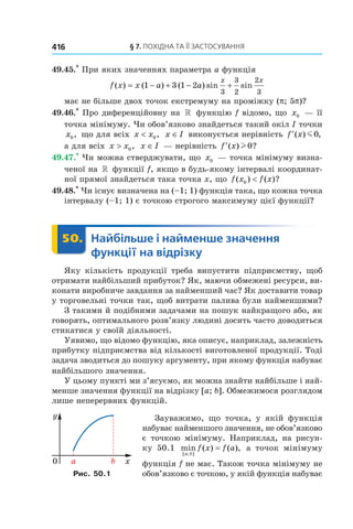 §	7.	пОхіДна	та	її	застОсування416
49.45.*
При яких значеннях параметра a функція
f x x a a
x x
( ) ( ) ( ) sin sin= − + − +1 3 1 2
3
3
2
2
3
має не більше двох точок екстремуму на проміжку (p; 5p)?
49.46.*
Про диференційовну на » функцію f відомо, що x0 — її
точка мінімуму. Чи обов’язково знайдеться такий окіл I точки
x0, що для всіх x x< 0, x I∈ виконується нерівність ′f x( ) ,m0
а для всіх x x> 0, x I∈ — нерівність ′f x( ) ?l 0
49.47.*
Чи можна стверджувати, що x0 — точка мінімуму визна-
ченої на » функції f, якщо в будь-якому інтервалі координат-
ної прямої знайдеться така точка x, що f x f x( ) ( )?0 <
49.48.*
Чи існує визначена на (–1; 1) функція така, що кожна точка
інтервалу (–1; 1) є точкою строгого максимуму цієї функції?
	 50.	 Найбільше	і	найменше	значення	
функції	на	відрізку
	 Найбільше50.	 Найбільше
Яку кількість продукції треба випустити підприємству, щоб
отримати найбільший прибуток? Як, маючи обмежені ресурси, ви-
конати виробниче завдання за найменший час? Як доставити товар
у торговельні точки так, щоб витрати палива були найменшими?
З такими й подібними задачами на пошук найкращого або, як
говорять, оптимального розв’язку людині досить часто доводиться
стикатися у своїй діяльності.
Уявимо, що відомо функцію, яка описує, наприклад, залежність
прибутку підприємства від кількості виготовленої продукції. Тоді
задача зводиться до пошуку аргументу, при якому функція набуває
найбільшого значення.
У цьому пункті ми з’ясуємо, як можна знайти найбільше і най-
менше значення функції на відрізку [a; b]. Обмежимося розглядом
лише неперервних функцій.
Зауважимо, що точка, у якій функція
набуває найменшого значення, не обов’язково
є точкою мінімуму. Наприклад, на рисун-
ку 50.1 min ( ) ( ),
[ ; ]a b
f x f a= а точок мінімуму
функція f не має. Також точка мінімуму не
обов’язково є точкою, у якій функція набуваєРис. 50.1
 