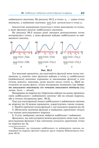 50.		найбільше	і	найменше	значення	функції	на	відрізку 417
найменшого значення. На рисунку 50.2, а точка x2 — єдина точка
мінімуму, а найменше значення min ( )
[ ; ]a b
f x досягається в точці a.
Аналогічне зауваження стосується і точок максимуму та точок,
у яких функція досягає найбільшого значення.
На рисунку 50.2 подано різні випадки розташування точок
екстремумів і точок, у яких функція набуває найбільшого та най-
меншого значень.
min ( ) ( )
[ ; ]a b
f x f a=
max ( ) ( )
[ ; ]a b
f x f b=
min ( ) ( )
[ ; ]a b
f x f a=
max ( ) ( )
[ ; ]a b
f x f x= 1
min ( ) ( )
[ ; ]a b
f x f x= 2
max ( ) ( )
[ ; ]a b
f x f x= 1
а б в
Рис. 50.2
Тут важливо зрозуміти, що властивість функції мати точку екс-
тремуму x0 означає таке: функція набуває в точці x0 найбільшого
(найменшого) значення порівняно зі значеннями функції в усіх
точках деякого, можливо, дуже малого околу точки x0. Щоб на-
голосити на цьому факті, точки екстремуму називають іще точка-
ми локального максимуму або точками локального мінімуму (від
латин. locus — місце).
Неперервна на відрізку [a; b] функція набуває на цьому проміжку
своїх найбільшого і найменшого значень1
або на кінцях відрізка,
або в точках екстремуму (рис. 50.2).
Тоді для такої функції пошук найбільшого і найменшого значень
на відрізку [a; b] можна проводити, користуючись такою схемою.
1. Знайти критичні точки функції f, які належать відрізку [a; b].
2. Обчислити значення функції в знайдених критичних точках
і на кінцях розглядуваного відрізка.
3. З усіх знайдених значень вибрати найбільше і найменше.
Зрозуміло, що цей алгоритм можна реалізувати лише тоді, коли
розглядувана функція f має скінченну кількість критичних точок
на відрізку [a; b].
1
Нагадаємо, що існування найбільшого та найменшого значень не-
перервної на відрізку функції гарантує друга теорема Вейєрштрасса (тео-
рема 40.4).
 
