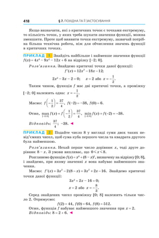 §	7.	пОхіДна	та	її	застОсування418
Якщо визначити, які з критичних точок є точками екстремуму,
то кількість точок, у яких треба шукати значення функції, можна
зменшити. Проте щоб виявити точки екстремуму, зазвичай потріб-
на більша технічна робота, ніж для обчислення значень функції
в критичних точках.
Приклад 1 Знайдіть найбільше і найменше значення функції
f(x) = 4x3
– 9x2
– 12x + 6 на відрізку [–2; 0].
Розв’язання. Знайдемо критичні точки даної функції:
′ = − −f x x x( ) ;12 18 122
2x2
– 3x – 2 = 0; x = 2 або x = −
1
2
.
Таким чином, функція f має дві критичні точки, а проміжку
[–2; 0] належить одна: x = −
1
2
.
Маємо: f −



 =
1
2
37
4
, f(–2) = –38, f(0) = 6.
Отже, max ( ) ,
[ ; ]−
= −



 =
2 0
1
2
37
4
f x f min ( ) ( ) .
[ ; ]−
= − = −
2 0
2 38f x f
Відповідь:
37
4
; –38. ◄
Приклад 2 Подайте число 8 у вигляді суми двох таких не-
від’ємних чисел, щоб сума куба першого числа та квадрата другого
була найменшою.
Розв’язання. Нехай перше число дорівнює x, тоді друге до-
рівнює 8 – x. З умови випливає, що 0 8m mx .
Розглянемо функцію f(x) = x3
+ (8 – x)2
, визначену на відрізку [0; 8],
і знайдемо, при якому значенні x вона набуває найменшого зна-
чення.
Маємо: ′ = − − = + −f x x x x x( ) ( ) .3 2 8 3 2 162 2
Знайдемо критичні
точки даної функції:
3x2
+ 2x – 16 = 0;
x = 2 або x = −
8
3
.
Серед знайдених чисел проміжку [0; 8] належить тільки чис-
ло 2. Отримуємо:
f(2) = 44, f(0) = 64, f(8) = 512.
Отже, функція f набуває найменшого значення при x = 2.
Відповідь: 8 = 2 + 6. ◄
 