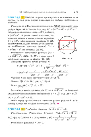 50.		найбільше	і	найменше	значення	функції	на	відрізку 419
Приклад 3 Знайдіть сторони прямокутника, вписаного в коло
радіуса R, при яких площа прямокутника набуває найбільшого
значення.
Розв’язання. Розглянемо прямокутник ABCD, вписаний у коло
радіуса R (рис. 50.3). НехайAB = x, тоді BC AC AB R x= − = −2 2 2 2
4 .
Звідси площа прямокутника ABCD дорівнює
x R x4 2 2
− . З умови задачі випливає, що
значення змінної x задовольняють нерівність
0 < x < 2R, тобто належать проміжку (0; 2R).
Таким чином, задача звелася до знаходжен-
ня найбільшого значення функції S(x) =
S x x R x( ) = −4 2 2
на інтервалі (0; 2R).
Розглянемо неперервну функцію f(x) =
f x x R x( ) ,= −4 2 2
D(f) = [0; 2R], і визначимо її
найбільше значення на відрізку [0; 2R].
Знайдемо критичні точки функції f:
′ = ′ − + −( )′ =
−
f x x R x x R x
R x
( ) ( ) æ æ æ4 42 2
2 2
2 21
2 4
= − − = =
−
− −
−
−
−
4 2 2
2
2 2
2 2 2
2 2
2 2
2 2
4
4
4
4 2
4
R x
x
R x
R x x
R x
R x
R x
( )
.
Функція f має одну критичну точку x R= 2.
Маємо: f R R2 2 2
( ) = , f(0) = f(2R) = 0.
Отже, max ( ) .
[ ; ]0 2
2
2 2
R
f x f R R= ( ) =
Звідси отримуємо, що функція S x x R x( ) = −4 2 2
на інтервалі
(0; 2R) набуває найбільшого значення при x R= 2. Тоді AB R= 2,
BC R R R= − =4 2 22 2
.
Отже, серед прямокутників, вписаних у коло радіуса R, най-
більшу площу має квадрат зі стороною R 2. ◄
Приклад 4 Розв’яжіть рівняння x x− + − =2 4 24 4
.
Розв’язання. Розглянемо функцію f x x x( ) ,= − + −2 44 4
D(f) = [2; 4]. Для всіх x ∈ (2; 4) маємо: ′ = −
− −
f x
x x
( ) .
( ) ( )
1
4 2
1
4 4
34 34
Розв’яжемо рівняння ′ =f x( ) .0
Рис. 50.3
 