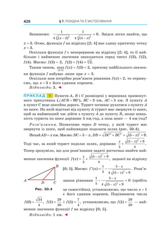 §	7.	пОхіДна	та	її	застОсування420
Запишемо:
1
4 2
1
4 434 34
0
( ) ( )
.
x x− −
− = Звідси легко знайти, що
x = 3. Отже, функція f на відрізку [2; 4] має єдину критичну точку
x = 3.
Оскільки функція f є неперервною на відрізку [2; 4], то її най-
більше і найменше значення знаходяться серед чисел f(3), f(2),
f(4). Маємо: f(3) = 2, f f( ) ( ) .2 4 24
= =
Таким чином, max ( ) ( ) ,
[ ; ]2 4
3 2f x f= = причому найбільшого значен-
ня функція f набуває лише при x = 3.
Оскільки нам потрібно розв’язати рівняння f(x) = 2, то отриму-
ємо, що x = 3 є його єдиним коренем.
Відповідь: 3. ◄
Приклад 5 Пункти A, B і C розміщені у вершинах прямокут-
ного трикутника (∠ACB = 90°), BC = 3 км, AC = 5 км. З пункту A
в пункт C веде шосейна дорога. Турист починає рухатися з пункту А
по шосе. На якій відстані від пункту A турист має звернути із шосе,
щоб за найменший час дійти з пункту A до пункту B, якщо швид-
кість туриста по шосе дорівнює 5 км/год, а поза шосе — 4 км/год?
Розв’язання. Позначимо через D точку, у якій турист має
звернути із шосе, щоб найшвидше подолати шлях (рис. 50.4).
Нехай AD = x км. Маємо: DC = 5 – x, DB DC BC x= + = − +2 2 2
5 9( ) .
Тоді час, за який турист подолає шлях, дорівнює
x x
5
5 9
4
2
+
− +( )
.
Тепер зрозуміло, що для розв’язання задачі достатньо знайти най-
менше значення функції f x
x x
( ) ,
( )
= +
− +
5
5 9
4
2
заданої на відрізку
[0; 5]. Маємо: ′ = −
−
− +
f x
x
x
( ) .
( )
1
5
5
4 5 9
2
Розв’я-
завши рівняння
1
5
5
4 5 92
0− =
−
− +
x
x( )
(зробіть
це самостійно), установлюємо, що число x = 1
є його єдиним коренем. Порівнюючи числа
f( ) ,0
34
4
= f( )1
29
20
= і f( ) ,5
7
4
= установлюємо, що f( )1
29
20
= — най-
менше значення функції f на відрізку [0; 5].
Відповідь: 1 км. ◄
Рис. 50.4
 