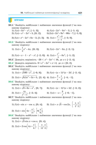 50.		найбільше	і	найменше	значення	функції	на	відрізку 421
ВПРАВИ
50.1.° Знайдіть найбільше і найменше значення функції f на вка-
заному відрізку:
1) f(x) = 3x2
– x3
, [–1; 3]; 4) f(x) = 2x3
– 9x2
– 3, [–1; 4];
2) f(x) = x4
– 2x2
+ 5, [0; 2]; 5) f(x) = 2x3
+ 9x2
– 60x – 7, [–1; 3];
3) f(x) = x3
– 2x2
+ 8x – 3, [1; 3]; 6) f x
x
x
( ) ,=
+
−
2
8
1
[–3; 0].
50.2.° Знайдіть найбільше і найменше значення функції f на вка-
заному відрізку:
1) f x x x( ) ,= −
1
3
3
4 [0; 3]; 3) f(x) = 2x4
– 8x, [–2; 1];
2) f(x) = x – 1 – x3
– x2
, [–2; 0]; 4) f x x
x
( ) ,= −
4
2
4
8 [–1; 2].
50.3.•
Доведіть нерівність –20 m x3
– 3x2
m 16, де x ∈ [–2; 4].
50.4.•
Доведіть нерівність 0 2 23 2
m mx x x− + , де x ∈ [0; 2].
50.5.•
Знайдіть найбільше і найменше значення функції f на вка-
заному відрізку:
1) f x x( ) ,= −100 2
[–6; 8]; 3) f(x) = (x + 1)2
(x – 2)2
, [–2; 4];
2) f x x x( ) , ,= + +0 5 3 52
[2; 4]; 4) f x
x
x
( ) ,= +
2
2
[–4; –1].
50.6.•
Знайдіть найбільше і найменше значення функції f на вка-
заному відрізку:
1) f x x x( ) ,= + −9 8 2
[0; 7]; 3) f(x) = (x – 1)2
(x + 5)2
, [–3; 2];
2) f x
x
x
( ) ,=
+
4
12
[–2; 4]; 4) f x x
x
( ) ,= − −
9
[–6; –1].
50.7.•
Знайдіть найбільше і найменше значення функції f на вка-
заному відрізку:
1) f(x) = sin x – cos x, [0; p]; 3) f x x x( ) cos ,= −3 2 −




π π
2 2
; .
2) f x x( ) sin ,= −



4
3
π
0
6
; ;
π



50.8.•
Знайдіть найбільше і найменше значення функції f на вка-
заному відрізку:
1) f x x x( ) sin cos ,= +3 [0; p];
2) f x x( ) cos ,= +



2 4
6
π
−




π π
12 3
; .
 