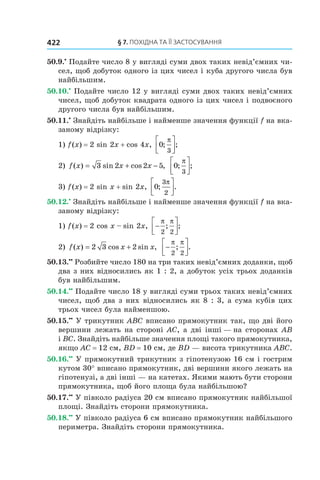 §	7.	пОхіДна	та	її	застОсування422
50.9.•
Подайте число 8 у вигляді суми двох таких невід’ємних чи-
сел, щоб добуток одного із цих чисел і куба другого числа був
найбільшим.
50.10.•
Подайте число 12 у вигляді суми двох таких невід’ємних
чисел, щоб добуток квадрата одного із цих чисел і подвоєного
другого числа був найбільшим.
50.11.•
Знайдіть найбільше і найменше значення функції f на вка-
заному відрізку:
1) f(x) = 2 sin 2x + cos 4x, 0
3
; ;
π



2) f x x x( ) sin cos ,= + −3 2 2 5 0
3
; ;
π



3) f(x) = 2 sin x + sin 2x, 0
3
2
; .
π



50.12.•
Знайдіть найбільше і найменше значення функції f на вка-
заному відрізку:
1) f(x) = 2 cos x – sin 2x, −




π π
2 2
; ;
2) f x x x( ) cos sin ,= +2 3 2 −




π π
2 2
; .
50.13.••
Розбийте число 180 на три таких невід’ємних доданки, щоб
два з них відносились як 1 : 2, а добуток усіх трьох доданків
був найбільшим.
50.14.••
Подайте число 18 у вигляді суми трьох таких невід’ємних
чисел, щоб два з них відносились як 8 : 3, а сума кубів цих
трьох чисел була найменшою.
50.15.••
У трикутник ABC вписано прямокутник так, що дві його
вершини лежать на стороні AC, а дві інші — на сторонах AB
і BC. Знайдіть найбільше значення площі такого прямокутника,
якщо AC = 12 см, BD = 10 см, де BD — висота трикутника ABC.
50.16.••
У прямокутний трикутник з гіпотенузою 16 см і гострим
кутом 30° вписано прямокутник, дві вершини якого лежать на
гіпотенузі, а дві інші — на катетах. Якими мають бути сторони
прямокутника, щоб його площа була найбільшою?
50.17.••
У півколо радіуса 20 см вписано прямокутник найбільшої
площі. Знайдіть сторони прямокутника.
50.18.••
У півколо радіуса 6 см вписано прямокутник найбільшого
периметра. Знайдіть сторони прямокутника.
 
