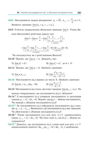 34.		Теореми	про	арифметичні	дії		зі	збіжними	послідовностями 261
34.8.° Послідовність задано рекурентно: x1 2= , x nn
nx
+ = − ∈1
2
, .
Знайдіть границю lim ... .
n
nx x x
→
+ + +( )×
1 2
34.9.•
Учитель запропонував обчислити границю lim .
n → ×
1 Учень Ва-
силь Заплутайко розв’язав задачу так:
lim lim lim
n n n
n
n
n n n n→ → →
= = + + +



× × ×
æ1
1 1 1 1
…
доданків
=
= + + + = + +
→ → →
lim lim ... lim
n n n
n
n n n× × ×
1 1 1
0 0
доданків
.... .+ =0 0
n доданків
Чи погоджуєтесь ви з розв’язанням Василя?
34.10.•
Відомо, що lim .
n
na a
→
=
×
Доведіть, що:
1) lim ;
n
na a
→
=
×
2 2
2) lim ,
n
n
k k
a a
→
=
×
де k ∈ N.
34.11.•
Відомо, що lim .
n
na
→
=
×
2 Знайдіть границю:
1) lim ;
n
n na a
→
+
×
1 2) lim .
( )n
n n
n
n a a
a n→
++
− +×
2
2
2
1
34.12.•
Послідовність (an) прямує до числа 3 . Знайдіть границю:
1) lim ( ) ( );
n
n n na a a
→
++ −
×
1 2 2) lim .
n
n
n
a
a→
+ −
+×
3
2
1
5
34.13.•
Послідовність (an) така, що існує границя lim ( ).
n
n na a
→
+ +
×
1 Чи
можна стверджувати, що послідовність (an) є збіжною?
34.14.••
З послідовності (xn) утворили послідовність із загальним
членом y x xn n n= − +2
5 6. Відомо, що (yn) — збіжна послідовність.
Чи завжди є збіжною послідовність (xn)?
34.15.••
За послідовністю (xn) побудували послідовність (yn) таку,
що y x xn n n= − + 3. Виявилося, що послідовність (yn) має границю.
Чи обов’язково є збіжною послідовність (xn)?
34.16.••
Члени послідовності (xn) для всіх n ∈ задовольняють
умову x x xn n n+ = + +1
2
4 3. Чи існує таке x1, що (xn) — збіжна по-
слідовність?
34.17.••
Доведіть, що послідовність (an), члени якої для всіх n ∈
задовольняють рівність 3 1 2 52 1a a an n n+ + − = −( ) , є розбіжною.
 