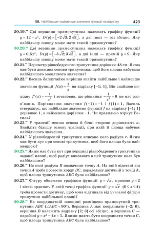 50.		найбільше	і	найменше	значення	функції	на	відрізку 423
50.19.••
Дві вершини прямокутника належать графіку функції
y = 12 – x2
, D y( ) ; ,= − 2 3 2 3 а дві інші — осі абсцис. Яку
найбільшу площу може мати такий прямокутник?
50.20.••
Дві вершини прямокутника належать графіку функції
y = 0,5x2
, D y( ) ; ,= − 3 2 3 2 а дві інші — прямій y = 9. Яку
найбільшу площу може мати такий прямокутник?
50.21.••
Периметр рівнобедреного трикутника дорівнює 48 см. Якою
має бути довжина основи трикутника, щоб його площа набувала
найбільшого можливого значення?
50.22.••
Василь Заплутайко вирішив знайти найбільше і найменше
значення функції f x
x
( ) =
1
на відрізку [–1; 1]. Він знайшов по-
хідну ′ = −f x
x
( )
1
2
і встановив, що рівняння − =
1
2
0
x
не має роз-
в’язків. Порівнявши значення f (–1) = –1 і f (1) = 1, Василь
стверджує, що найбільше значення функції f на відрізку [–1; 1]
дорівнює 1, а найменше дорівнює –1. Чи правильно міркує Ва-
силь?
50.23.••
У трапеції менша основа й бічні сторони дорівнюють a.
Знайдіть більшу основу трапеції, при якій її площа набуває
найбільшого значення.
50.24.••
У рівнобедрений трикутник вписано коло радіуса r. Яким
має бути кут при основі трикутника, щоб його площа була най-
меншою?
50.25.••
Яким має бути кут при вершині рівнобедреного трикутника
заданої площі, щоб радіус вписаного в цей трикутник кола був
найбільшим?
50.26.••
На колі радіуса R позначили точку A. На якій відстані від
точки A треба провести хорду BC, паралельну дотичній у точці A,
щоб площа трикутника ABC була найбільшою?
50.27.••
Фігуру обмежено графіком функції y x= , прямою y = 2
і віссю ординат. У якій точці графіка функції y x= ( )0 4m mx
треба провести дотичну, щоб вона відтинала від указаної фігури
трикутник найбільшої площі?
50.28.••
На координатній площині розміщено прямокутний три-
кутник ABC (∠ABC = 90°). Вершина A має координати (–2; 0),
вершина B належить відрізку [2; 3] осі абсцис, а вершина C —
параболі y = x2
– 4x + 1. Якими мають бути координати точки C,
щоб площа трикутника ABC була найбільшою?
 