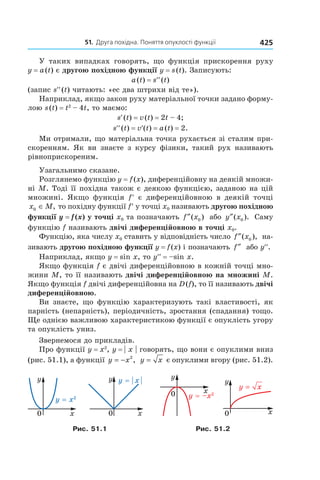 51.		Друга	похідна.	поняття	опуклості	функції 425
У таких випадках говорять, що функція прискорення руху
y = a(t) є другою похідною функції y = s(t). Записують:
a(t) = s′′(t)
(запис s′′(t) читають: «ес два штрихи від те»).
Наприклад, якщо закон руху матеріальної точки задано форму-
лою s(t) = t2
– 4t, то маємо:
s′(t) = v(t) = 2t – 4;
s′′(t) = v′(t) = a(t) = 2.
Ми отримали, що матеріальна точка рухається зі сталим при-
скоренням. Як ви знаєте з курсу фізики, такий рух називають
рівноприскореним.
Узагальнимо сказане.
Розглянемо функцію y = f(x), диференційовну на деякій множи-
ні M. Тоді її похідна також є деякою функцією, заданою на цій
множині. Якщо функція f′ є диференційовною в деякій точці
x M0 ∈ , то похідну функції f′ у точці x0 називають другою похідною
функції y = f (x) у точці x0 та позначають f x″( )0 або y x″( ).0 Саму
функцію f називають двічі диференційовною в точці x0.
Функцію, яка числу x0 ставить у відповідність число f x″( ),0 на-
зивають другою похідною функції y = f(x) і позначають f″ або y′′.
Наприклад, якщо y = sin x, то y′′ = –sin x.
Якщо функція f є двічі диференційовною в кожній точці мно-
жини M, то її називають двічі диференційовною на множині M.
Якщо функція f двічі диференційовна на D(f), то її називають двічі
диференційовною.
Ви знаєте, що функцію характеризують такі властивості, як
парність (непарність), періодичність, зростання (спадання) тощо.
Ще однією важливою характеристикою функції є опуклість угору
та опуклість униз.
Звернемося до прикладів.
Про функції y = x2
, y = | x | говорять, що вони є опуклими вниз
(рис. 51.1), а функції y x= − 2
, y x= є опуклими вгору (рис. 51.2).
Рис. 51.1 Рис. 51.2
 