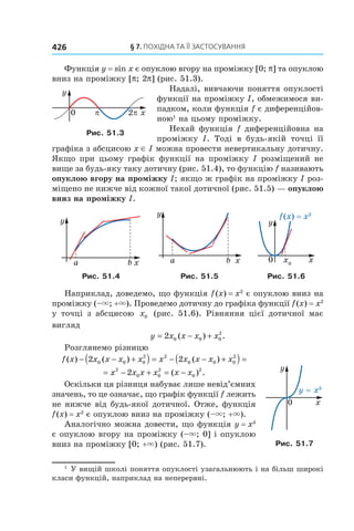 §	7.	пОхіДна	та	її	застОсування426
Функція y = sin x є опуклою вгору на проміжку [0; p] та опуклою
вниз на проміжку [p; 2p] (рис. 51.3).
Надалі, вивчаючи поняття опуклості
функції на проміжку I, обмежимося ви-
падком, коли функція f є диференційов-
ною1
на цьому проміжку.
Нехай функція f диференційовна на
проміжку I. Тоді в будь-якій точці її
графіка з абсцисою x ∈ I можна провести невертикальну дотичну.
Якщо при цьому графік функції на проміжку I розміщений не
вище за будь-яку таку дотичну (рис. 51.4), то функцію f називають
опуклою вгору на проміжку I; якщо ж графік на проміжку I роз-
міщено не нижче від кожної такої дотичної (рис. 51.5) — опуклою
вниз на проміжку I.
Рис. 51.4 Рис. 51.5 Рис. 51.6
Наприклад, доведемо, що функція f(x) = x2
є опуклою вниз на
проміжку (–×; +×). Проведемо дотичну до графіка функції f(x) = x2
у точці з абсцисою x0 (рис. 51.6). Рівняння цієї дотичної має
вигляд
y x x x x= − +2 0 0 0
2
( ) .
Розглянемо різницю
f x x x x x x x x x x( ) ( ) ( )− − +( ) = − − +( ) =2 20 0 0
2 2
0 0 0
2
= − + = −x x x x x x2
0 0
2
0
2
2 ( ) .
Оскільки ця різниця набуває лише невід’ємних
значень, то це означає, що графік функції f лежить
не нижче від будь-якої дотичної. Отже, функція
f(x) = x2
є опуклою вниз на проміжку (–×; +×).
Аналогічно можна довести, що функція y = x3
є опуклою вгору на проміжку (–×; 0] і опуклою
вниз на проміжку [0; +×) (рис. 51.7).
1
У вищій школі поняття опуклості узагальнюють і на більш широкі
класи функцій, наприклад на неперервні.
Рис. 51.3
Рис. 51.7
 