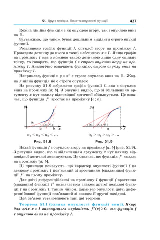 51.		Друга	похідна.	поняття	опуклості	функції 427
Кожна лінійна функція є як опуклою вгору, так і опуклою вниз
на ».
Зауважимо, що також буває доцільним виділяти строго опуклі
функції.
Розглянемо графік функції f, опуклої вгору на проміжку I.
Проведемо дотичну до нього в точці з абсцисою x I∈ . Якщо графік
на проміжку I має з кожною такою дотичною лише одну спільну
точку, то говорять, що функція f є строго опуклою вгору на про-
міжку I. Аналогічно означають функцію, строго опуклу вниз на
проміжку I.
Наприклад, функція y x= 2
є строго опуклою вниз на ». Жод-
на лінійна функція не є строго опуклою.
На рисунку 51.8 зображено графік функції f, яка є опуклою
вниз на проміжку [a; b]. З рисунка видно, що зі збільшенням ар-
гументу x кут нахилу відповідної дотичної збільшується. Це озна-
чає, що функція ′f зростає на проміжку [a; b].
a1 < a2 < a3 < ... a1 > a2 > a3 > ...
Рис. 51.8 Рис. 51.9
Нехай функція f є опуклою вгору на проміжку [a; b] (рис. 51.9).
З рисунка видно, що зі збільшенням аргументу x кут нахилу від-
повідної дотичної зменшується. Це означає, що функція ′f спадає
на проміжку [a; b].
Ці приклади показують, що характер опуклості функції f на
деякому проміжку I пов’язаний зі зростанням (спаданням) функ-
ції ′f на цьому проміжку.
Для двічі диференційовної на проміжку I функції f зростання
(спадання) функції ′f визначається знаком другої похідної функ-
ції f на проміжку I. Таким чином, характер опуклості двічі дифе-
ренційовної функції пов’язаний зі знаком її другої похідної.
Цей зв’язок установлюють такі дві теореми.
Теорема 51.1 (ознака опуклості функції вниз). Якщо 
для всіх x ∈ I виконується нерівність  f x″( ) ,l 0  то функція f 
є опуклою вниз на проміжку I.
 