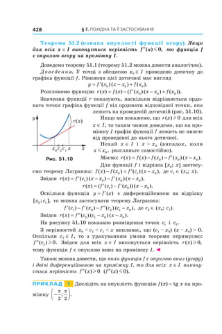 §	7.	пОхіДна	та	її	застОсування428
Теорема 51.2 (ознака опуклості функції вгору). Якщо 
для  всіх  x ∈ I  виконується  нерівність  f x″( ) ,m 0   то  функція  f 
є опуклою вгору на проміжку I.
Доведемо теорему 51.1 (теорему 51.2 можна довести аналогічно).
Доведення. У точці з абсцисою x0 ∈ I проведемо дотичну до
графіка функції f. Рівняння цієї дотичної має вигляд
y f x x x f x= ′ − +( ) ( ) ( ).0 0 0
Розглянемо функцію r x f x f x x x f x( ) ( ) ( ( ) ( ) ( )).= − ′ − +0 0 0
Значення функції r показують, наскільки відрізняється орди-
ната точки графіка функції f від ординати відповідної точки, яка
лежить на проведеній дотичній (рис. 51.10).
Якщо ми покажемо, що r x( )l 0 для всіх
x ∈ I, то таким чином доведемо, що на про-
міжку I графік функції f лежить не нижче
від проведеної до нього дотичної.
Нехай x ∈ I і x > x0 (випадок, коли
x xm 0, розгляньте самостійно).
Маємо: r x f x f x f x x x( ) ( ) ( ) ( ) ( ).= − − ′ −0 0 0
Для функції f і відрізка [x0; x] застосу-
ємо теорему Лагранжа: f x f x f c x x( ) ( ) ( ) ( ),− = ′ −0 1 0 де с1 ∈ (x0; x).
Звідси r x f c x x f x x x( ) ( ) ( ) ( ) ( ),= ′ − − ′ −1 0 0 0
r x f c f x x x( ) ( ( ) ( )) ( ).= ′ − ′ −1 0 0
Оскільки функція y f x= ′( ) є диференційовною на відрізку
[ ; ],x c0 1 то можна застосувати теорему Лагранжа:
′ − ′ − ′′ −f c f x f c c x( ) ( ) ( ) ( ),1 0 2 1 0 де c2 ∈ (x0; c1).
Звідси r x f c c x x x( ) ( ) ( ) ( ).= ′′ − −2 1 0 0
На рисунку 51.10 показано розміщення точок c1 і c2.
З нерівностей x0 < c2 < c1 < x випливає, що (c1 – x0) (x – x0) > 0.
Оскільки c2 ∈ I, то з урахуванням умови теореми отримуємо:
′′f c( ) .2 0l Звідси для всіх x ∈ I виконується нерівність r x( ) ,l 0
тому функція f є опуклою вниз на проміжку I. ◄
Також можна довести, що коли функція f є опуклою вниз (угору)
і двічі диференційовною на проміжку I, то для всіх x I∈ викону-
ється нерівність ′′f x( )l 0 ( ( ) ).′′f x m0
Приклад 1 Дослідіть на опуклість функцію f(x) = tg x на про-
міжку −




π π
2 2
; .
Рис. 51.10
 