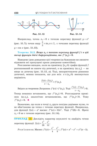 § 7. ПОХІДНА ТА ЇЇ ЗАСТОСУВАННЯ430
Ðèñ. 51.13 Ðèñ. 51.14
Íàïðèêëàä, òî÷êà x0 = 0 º òî÷êîþ ïåðåãèíó ôóíêö³¿ y = x3
(ðèñ. 51.7); òî÷êè âèäó
π
π
2
+ ∈n n, , º òî÷êàìè ïåðåãèíó ôóíêö³¿
y = cos x (ðèñ. 51.13).
Òåîðåìà 51.3. ßêùî x0 º òî÷êîþ ïåðåãèíó ôóíêö³¿ f ³ â ö³é
òî÷ö³ ôóíêö³ÿ äâ³÷³ äèôåðåíö³éîâíà, òî ′′ =f x( ) .0 0
Íàâåäåìî ³äåþ äîâåäåííÿ ö³º¿ òåîðåìè (çà áàæàííÿì âè çìîæåòå
â³äíîâèòè âñ³ ïðîïóùåí³ êðîêè äîâåäåííÿ ñàìîñò³éíî).
Ðîçãëÿíåìî âèïàäîê, êîëè íà ïðîì³æêó [ ; )x b0 ãðàô³ê ôóíêö³¿ f
ðîçòàøîâàíèé íå íèæ÷å â³ä äîòè÷íî¿, à íà ïðîì³æêó ( ; ]a x0 — íå
âèùå çà äîòè÷íó (ðèñ. 51.12, à). Òîä³, âèêîðèñòîâóþ÷è ð³âíÿííÿ
äîòè÷íî¿, ìîæíà ïîêàçàòè, ùî äëÿ âñ³õ x x b∈( ; )0 âèêîíóºòüñÿ
íåð³âí³ñòü
f x f x
x x
f x
( ) ( )
( ).
−
−
′0
0
0l
Çâ³äñè çà òåîðåìîþ Ëàãðàíæà ′ ′f c f x( ) ( ).l 0 Òîä³
′ − ′
−
f c f x
c x
( ) ( )
.0
0
0l
Òåïåð íåâàæêî âñòàíîâèòè, ùî ′′f x( ) .0 0l Ðîçãëÿäàþ÷è ïðîì³-
æîê ( ; ),a x0 àíàëîã³÷íî âñòàíîâëþºìî, ùî ′′f x( ) .0 0m Òîìó
′′ =f x( ) .0 0 ◄
Çàçíà÷èìî, ùî êîëè â òî÷ö³ x0 äðóãà ïîõ³äíà äîð³âíþº íóëþ, òî
íå îáîâ’ÿçêîâî öÿ òî÷êà º òî÷êîþ ïåðåãèíó ôóíêö³¿. Íàïðèêëàä,
äëÿ ôóíêö³¿ f(x) = x4
ìàºìî: ′′ =f x x( ) .12 2
Òîä³ ′′ =f ( ) .0 0 Ïðîòå
x0 = 0 íå º òî÷êîþ ïåðåãèíó (ðèñ. 51.14).
ПРИКЛАД 2 Äîñë³ä³òü õàðàêòåð îïóêëîñò³ òà çíàéä³òü òî÷êè
ïåðåãèíó ôóíêö³¿ f x
x x
( ) .= −
5 4
20 12
Ðîçâ’ÿçàííÿ. Ìàºìî: ′ = −f x
x x
( ) ;
4 3
4 3
′′ = − = −f x x x x x( ) ( ).3 2 2
1
 