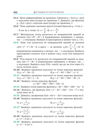 §	7.	пОхіДна	та	її	застОсування432
51.5.° Двічі диференційовні на проміжку I функції y = f(x) і y = g(x)
є опуклими вниз (угору) на проміжку I. Доведіть, що функція
y = f(x) + g(x) є опуклою вниз (угору) на проміжку I.
51.6.° Чому дорівнює значення другої похідної функції y = 5 sin x –
– 3 cos 4x у точці: 1) x =
π
6
; 2) x = −
π
2
?
51.7.° Матеріальна точка рухається по координатній прямій за
законом s(t) = 2t3
– 5t2
+ 4 (переміщення вимірюють у метрах,
час — у секундах). Знайдіть її прискорення в момент часу t0 = 2 с.
51.8.° Одне тіло рухається по координатній прямій за законом
s1(t) = t3
– t2
+ 3t – 2, а друге — за законом s t t
t t
2
3 2
3 2
5 8( ) = + + −
(переміщення вимірюють у метрах, час — у секундах). Знайдіть
прискорення кожного тіла в момент часу, коли їхні швидкості
рівні.
51.9.° Тіло масою 5 кг рухається по координатній прямій за зако-
ном s(t) = t3
– 6t + 4 (переміщення вимірюють у метрах, час —
у секундах). Знайдіть силу F(t) = ma(t), що діє на тіло через 3 с
після початку руху.
51.10.° Знайдіть проміжки опуклості та точки перегину функції:
1) y = x3
– 3x + 2; 2) y = x4
– 8x3
+ 18x2
– x + 1.
51.11.° Знайдіть проміжки опуклості та точки перегину функції:
1) y = x3
– 2x2
+ x – 2; 2) y = x4
– 6x3
+ 12x2
– 3x + 4.
51.12.° Знайдіть точки перегину функції
y = 3x5
– 10x4
+ 10x3
+ 12x + 3.
51.13.° Знайдіть точки перегину функції y = 3x5
+ 10x4
+ 10x3
– 5x – 4.
51.14.° Доведіть, що функція f(x) = x4
– 4x3
+ 12x2
– 11x – 7 є опу-
клою вниз на .
51.15.° Доведіть, що функція f(x) = sin2
x – 2x2
є опуклою вгору на .
51.16.•
Знайдіть проміжки опуклості та точки перегину функції:
1) y
x
x
=
+1
2
; 2) y
x
x
=
−( )
.
1
2
51.17.•
Знайдіть проміжки опуклості та точки перегину функції:
1) y
x
x
=
−
+
1
1
2
2
; 2) y
x
x
=
+( )
.
1
2
51.18.•
Знайдіть проміжки опуклості та точки перегину функції
y = x2
+ 4 sin x.
51.19.•
Знайдіть проміжки опуклості та точки перегину функції
y = x2
– 4 cos x.
 