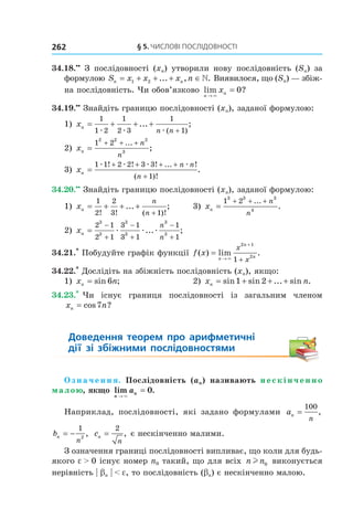 §	5.	чиСлові	ПоСлідовноСТі262
34.18.••
З послідовності (xn) утворили нову послідовність (Sn) за
формулою S x x x nn n= + + + ∈1 2 ... , . Виявилося, що (Sn) — збіж-
на послідовність. Чи обов’язково lim ?
n
nx
→
=
×
0
34.19.••
Знайдіть границю послідовності (xn), заданої формулою:
1) xn
n n
= + + +
+
1
1 2
1
2 3
1
1æ æ æ
... ;
( )
2) xn
n
n
=
+ + +1 2
2 2 2
3
...
;
3) xn
n n
n
=
+ + + +
+
1 1 2 2 3 3
1
æ æ æ æ! ! ! ... !
( )!
.
34.20.••
Знайдіть границю послідовності (xn), заданої формулою:
1) xn
n
n
= + + +
+
1
2
2
3 1! ! ( )!
... ; 3) xn
n
n
=
+ + +1 2
3 3 3
4
...
.
2) xn
n
n
=
−
+
−
+
−
+
2 1
2 1
3 1
3 1
1
1
3
3
3
3
3
3
æ æ æ... ;
34.21.*
Побудуйте графік функції f x
n
n
n
x
x
( ) lim .=
→
+
+×
2 1
2
1
34.22.*
Дослідіть на збіжність послідовність (xn), якщо:
1) x nn = sin ;6 2) x nn = + + +sin sin ... sin .1 2
34.23.*
Чи існує границя послідовності із загальним членом
x nn = cos ?7
Доведення	 теорем	 про	 арифметичні	 	
дії	 зі	 збіжними	 послідовностями
О з н а ч е н н я. Послідовність (an) називають н е с к і н ч е н н о
малою, якщо lim .
n
na
→
=
×
0
Наприклад, послідовності, які задано формулами an
n
=
100
,
bn
n
= −
1
2
, cn
n
=
2
, є нескінченно малими.
З означення границі послідовності випливає, що коли для будь-
якого e > 0 існує номер n0 такий, що для всіх n nl 0 виконується
нерівність | bn | < e, то послідовність (bn) є нескінченно малою.
 