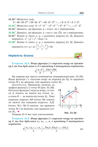 435нерівність	Єнсена
51.33.*
Обчисліть суму
S = + + + + +60 59 2 59 58 2 58 57 2 3 2 2 2 1 258 57 56 1 0
æ æ æ æ æ æ æ æ æ æ... .
51.34.*
Обчисліть суму S nn n n
= + + + +− − −
1 2 2 2 3 2 22 1 2 2 2 3 2 0
æ æ æ æ... .
51.35.*
Доведіть, що функція y x x= sin не є періодичною.
51.36.*
Доведіть, що функція y x x= +cos sin 2 не є періодичною.
51.37.*
Кожне із чисел x, y, z належить відрізку [1; 2]. Доведіть
нерівність x y z xyz3 3 3
3 5+ + − m .
51.38.*
Кожне із чисел x, y, z належить відрізку [1; 2]. Доведіть
нерівність ( ) .x y z
x y z
+ + + +



æ m
1 1 1
10
Нерівність	 Єнсена
Теорема 51.4. Якщо функція f є опуклою вгору на проміж-
ку I, то для будь-яких a і b з проміжку I виконується нерівність 
f
a b f a f b+ +



2 2
l
( ) ( )
.
Ця теорема має просту геометричну інтерпретацію (рис. 51.23).
Якщо функція f є опуклою вгору на відрізку [a; b], то ордината
точки M є не меншою, ніж ордината точки M1.
Доведення. Проведемо дотичну до
графіка функції f у точці M (рис. 51.23).
Оскільки функція f опукла вгору, то точ-
ка A лежить не нижче від точки A1,
а точка B — не нижче від точки B1. Тому
середина відрізка AB (точка M) лежить
не нижче від середини відрізка A B1 1
(точка M1). Це й означає, що ордината
точки M є не меншою, ніж ордината точ-
ки M1. ◄
Теорема 51.4 має таке узагальнення.
Теорема 51.5. Якщо функція f є опуклою вгору на проміж-
ку I, то для будь-яких x1, x2, ..., xn з проміжку I виконується 
нерівність 
f
x x x
n
f x f x f x
n
n n1 2 1 2+ + + + + +



... ( ) ( ) ... ( )
.l   (1)
A1
M1
B1
c1
c2
y
xba
2
a+b
M
B
A
Рис. 51.23
 