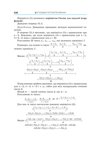 §	7.	пОхіДна	та	її	застОсування436
Нерівність (1) називають нерівністю Єнсена для опуклої вгору
функції.
Доведемо теорему 51.5.
Доведення. Доведення проведемо методом математичної ін-
дукції.
З теореми 51.4 випливає, що нерівність (1) є правильною при
n = 2. Доведемо, що коли нерівність (1) є правильною для n = k,
kl2, то вона є правильною для n = 2k.
Розглянемо 2k чисел x1, x2, ..., x2k, які належать проміжку I.
Очевидно, що кожне із чисел
x x1 2
2
+
,
x x3 4
2
+
, ...,
x xk k2 1 2
2
− +
на-
лежить проміжку I.
Маємо: f f
x x x
k
x x x x x x
k
k
k k
1 2 2
1 2 3 4 2 1 2
2
2 2 2+ + +
+
+
+
+ +
+



 =




−
...
...


 l
l l
f
x x
f
x x
f
x x
k
k k1 2 3 4 2 1 2
2 2 2
+
+
+
+ +
+











−
...
l
f x f x f x f x f x f x
k
k k( ) ( ) ( ) ( )
...
( ) ( )1 2 3 4 2 1 2
2 2 2
+
+
+
+ +
+−
=
=
+ + +f x f x f x
k
k( ) ( ) ... ( )
.1 2 2
2
Тепер можемо зробити висновок, що нерівність (1) є правильною
для n = 2, n = 4, n = 8 і т. д., тобто для всіх натуральних степенів
числа 2.
Нехай m — такий степінь числа 2, що m > n.
Розглянемо m чисел:
x x xn
n
1 2, ,..., ,
чисел
A A A
m n
, ,..., ,
− чисел
де A
x x x
n
n
=
+ + +1 2 ...
.
Для цих m чисел застосуємо доведену нерівність (1):
f
x x x A A A
m
n1 2+ + + + + + +



... ...
l
l
f x f x f x f A f A f A
m
n( ) ( ) ... ( ) ( ) ( ) ... ( )
.1 2+ + + + + + +
Звідси f
nA m n A
m
f x f x f x m n f A
m
n+ − + + + + −



( ) ( ) ( ) ... ( ) ( ) ( )
;l 1 2
mf A f x f x f x mf A nf An( ) ( ) ( ) ... ( ) ( ) ( );l 1 2+ + + + −
nf A f x f x f xn( ) ( ) ( ) ... ( );l 1 2+ + +
 