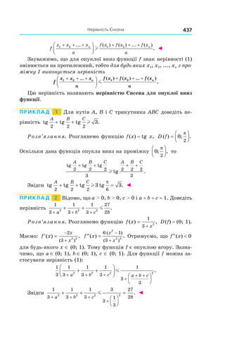 437нерівність	Єнсена
f
x x x
n
f x f x f x
n
n n1 2 1 2+ + + + + +



... ( ) ( ) ... ( )
.l ◄
Зауважимо, що для опуклої вниз функції f знак нерівності (1)
змінюється на протилежний, тобто для будь-яких x1, x2, ..., xn з про-
міжку I виконується нерівність
f
x x x
n
f x f x f x
n
n n1 2 1 2+ + + + + +



... ( ) ( ) ... ( )
.m
Цю нерівність називають нерівністю Єнсена для опуклої вниз
функції.
Приклад 1 Для кутів A, B і C трикутника ABC доведіть не-
рівність tg tg tg .
A B C
2 2 2
3+ + l
Розв’язання. Розглянемо функцію f(x) = tg x, D f( ) ; .=



0
2
π
Оскільки дана функція опукла вниз на проміжку 0
2
; ,
π


 то
tg tg tg
tg
A B C A B C
2 2 2
3
2 2 2
3
+ + + +
l .
Звідси tg tg tg tg .
A B C
2 2 2 6
3 3+ + =l
π
◄
Приклад 2 Відомо, що a > 0, b > 0, c > 0 і a + b + c = 1. Доведіть
нерівність
1
3
1
3
1
3
27
282 2 2
+ + +
+ +
a b c
m .
Розв’язання. Розглянемо функцію f x
x
( ) ,=
+
1
3 2
D(f) = (0; 1).
Маємо: ′ =
−
+
f x
x
x
( ) ,
( )
2
3
2 2
′′ =
−
+
f x
x
x
( ) .
( )
( )
6 1
3
2
2 3
Отримуємо, що ′′ <f x( ) 0
для будь-якого x ∈ (0; 1). Тому функція f є опуклою вгору. Зазна-
чимо, що a ∈ (0; 1), b ∈ (0; 1), c ∈ (0; 1). Для функції f можна за-
стосувати нерівність (1):
1
3
1
3
1
3
1
3
1
3
3
2 2 2 2
+ + +
+
+ +
+ +








a b c a b c
m .
Звідси
1
3
1
3
1
3
3
3
1
3
27
282 2 2 2
+ + +
+
+ +




=
a b c
m . ◄
 