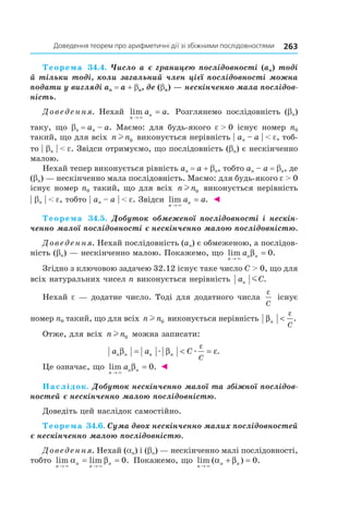 263доведення	теорем	про	арифметичні	дії	зі	збіжними	послідовностями
Теорема 34.4. Число a є границею послідовності (an) тоді
й тільки тоді, коли загальний член цієї послідовності можна
подати у вигляді an = a + bn, де (bn) — нескінченно мала послідов-
ність.
Доведення. Нехай lim .
n
na a
→
=
×
Розглянемо послідовність (bn)
таку, що bn = an – a. Маємо: для будь-якого e > 0 існує номер n0
такий, що для всіх n nl 0 виконується нерівність | an – a | < e, тоб-
то | bn | < e. Звідси отримуємо, що послідовність (bn) є нескінченно
малою.
Нехай тепер виконується рівність an = a + bn, тобто an – a = bn, де
(bn) — нескінченно мала послідовність. Маємо: для будь-якого e > 0
існує номер n0 такий, що для всіх n nl 0 виконується нерівність
| bn | < e, тобто | an – a | < e. Звідси lim .
n
na a
→
=
×
◄
Теорема 34.5. Добуток обмеженої послідовності і нескін-
ченно малої послідовності є нескінченно малою послідовністю.
Доведення. Нехай послідовність (an) є обмеженою, а послідов-
ність (bn) — нескінченно малою. Покажемо, що lim .
n
n na
→
=
×
β 0
Згідно з ключовою задачею 32.12 існує таке число С > 0, що для
всіх натуральних чисел n виконується нерівність a Cn m .
Нехай e — додатне число. Тоді для додатного числа
ε
C
існує
номер n0 такий, що для всіх n nl 0 виконується нерівність β
ε
n
C
< .
Отже, для всіх n nl 0 можна записати:
a a Cn n n n
C
β β ε
ε
= < =æ æ .
Це означає, що lim .
n
n na
→
=
×
β 0 ◄
Наслідок. Добуток нескінченно малої та збіжної послідов-
ностей є нескінченно малою послідовністю.
Доведіть цей наслідок самостійно.
Теорема 34.6. Сума двох нескінченно малих послідовностей
є нескінченно малою послідовністю.
Доведення. Нехай (an) і (bn) — нескінченно малі послідовності,
тобто lim lim .
n
n
n
n
→ →
= =
× ×
α β 0 Покажемо, що lim ( ) .
n
n n
→
+ =
×
α β 0
 