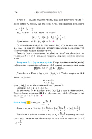 §	5.	чиСлові	ПоСлідовноСТі264
Нехай e — задане додатне число. Тоді для додатного числа
ε
2
існує номер n0 такий, що для всіх n nl 0 виконуються нерівності
α
ε
n <
2
і β
ε
n <
2
.
Тоді для всіх n nl 0 можна записати:
α β α β ε
ε ε
n n n n+ + < + =m
2 2
.
Це означає, що lim ( ) .
n
n n
→
+ =
×
α β 0 ◄
За допомогою методу математичної індукції можна показати,
що сума скінченної кількості нескінченно малих послідовностей
є нескінченно малою послідовністю.
Користуючись означенням нескіченно малої послідовності та
теоремами 34.4–34.6, доведемо теореми, сформульовані на початку
п. 34.
Теорема 34.1 (границя суми). Якщо послідовності (an) і (bn)
є збіжними, то послідовність (an + bn) також є збіжною, причому
lim ( ) lim lim .
n
n n
n
n
n
na b a b
→ → →
+ = +
× × ×
Доведення. Нехай lim ,
n
na a
→
=
×
lim .
n
nb b
→
=
×
Тоді за теоремою 34.4
можна записати:
an = a + an,
bn = b + bn,
де (an) і (bn) — нескінченно малі послідовності.
Звідси an + bn = a + b + (an + bn).
За теоремою 34.6 послідовність (an + bn) є нескінченно малою.
Отже, згідно з теоремою 34.4 послідовність (an + bn) є збіжною, при-
чому lim ( ) .
n
n na b a b
→
+ = +
×
◄
Приклад 1 Знайдіть lim .
n
n
n→
+
×
2 1
Розв’язання. Маємо: lim lim lim .
n n n
n
n
n
n n n→ → →
+
= +



 = +



× × ×
2 1 2 1 1
2
Послідовність із загальним членом an
n
n
=
+2 1
подано у вигляді
суми двох збіжних послідовностей із загальними членами xn = 2
і yn
n
=
1
.
 