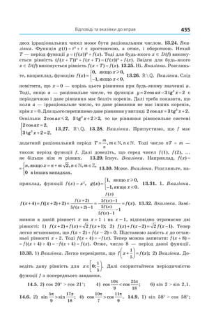 Відповіді та вказівки до вправ 455
двох ірраціональних чисел може бути раціональним числом. 13.24. Вка-
зівка. Функція g (t) = t3
 + t є зростаючою, а отже, і оборотною. Нехай
T — період функції y = (f (x))3
 + f (x). Тоді для будь-якого x ∈ D (f) викону-
ється рівність (f (x + T))3
 + f (x + T) = (f (x))3
 + f (x). Звідси для будь-якого
x ∈ D (f) виконується рівність f (x + T) = f (x). 13.25. Ні. Вказівка. Розглянь-
те, наприклад, функцію f x
x
x
( )
, ,
, .
=
− <



0 0
1 0
якщо
якщо
l
13.26. » » . Вказівка. Слід
помітити, що x = 0 — корінь цього рівняння при будь-якому значенні a.
Тоді, якщо a — раціональне число, то функція y ax x= − −2 3 22
cos tg є
періодичною і дане рівняння має безліч коренів. Далі треба показати, що
коли a — ірраціональне число, то дане рівняння не має інших коренів,
крім x = 0. Для цього перепишемо дане рівняння у вигляді 2 3 22
cos .ax x= +tg
Оскільки 2 2cos ,ax m 3 2 22
tg ,x + l то це рівняння рівносильне системі
2 2
3 2 22
cos ,
.
ax
x
=
+ =



 tg
13.27. » » . 13.28. Вказівка. Припустимо, що f має
додатний раціональний період T m n
m
n
= ∈ ∈, , .» » Тоді число nT = m —
також період функції f. Далі доведіть, що серед чисел f (1), f (2), ...
не більше ніж m різних. 13.29. Існує. Вказівка. Наприклад, f (x) =
f x
n x n m n m
( )
, , , ,
=
= + ∈ ∈



якщо
в інших випадках
2
0
» »
.
13.30. Може. Вказівка. Розгляньте, на-
приклад, функції f (x) = x2
, g x
x
x
( )
, ,
, .
=
− <



1 0
1 0
якщо
якщо
l
13.31. 1. Вказівка.
f x f x
f x
f x
f x
f x
f x
f x
( ) (( ) )
( )
( )
( )
( )
( )
( )
+ = + + = =
+
+ −
−
−
−
4 2 2
2
5 2 1
5 1
5
5 1
11
= f x( ). 13.32. Вказівка. Замі-
нивши в даній рівності x на x + 1 і на x – 1, відповідно отримаємо дві
рівності: 1) f x f x f x( ) ( ) ( );+ + = +2 2 1 2) f x f x f x( ) ( ) ( ).+ − = −2 2 1 Тепер
легко встановити, що f (x + 2) + f (x – 2) = 0. Підставимо замість x до остан-
ньої рівності x + 2. Тоді f (x + 4) = –f (x). Тепер можна записати: f (x + 8) = 
= f ((x + 4) + 4) = –f (x + 4) = f (x). Отже, число 8 — період даної функції.
13.33. 1) Вказівка. Легко перевірити, що f x f x+



 =
1
5
( ); 2) Вказівка. До-
ведіть дану рівність для x ∈



0
1
5
; . Далі скористайтеся періодичністю
функції f з попереднього завдання.
14.5. 2) cos 20° > cos 21°; 4) cos cos ;
10
9
25
18
π π
< 6) sin 2 > sin 2,1.
14.6. 2) sin sin ;
5
9
17
18
π π
> 4) cos cos .
10
7
11
9
π π
> 14.9. 1) sin 58° > cos  58°;
 