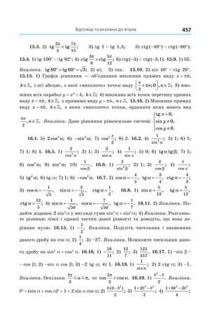 Відповіді та вказівки до вправ 457
15.3. 2) tg tg ;
2
5
7
15
π π
< 3) tg 1 < tg 1,5; 5) ctg (–40°) < ctg (–60°).
15.4. 1) tg 100° > tg 92°; 4) ctg ctg ;
3
8
5
12
π π
> 6) ctg (–3) < ctg (–3,1). 15.9. 1) Ні.
Вказівка. tg tg ;80 60 3° > ° = 2) ні; 3) так. 15.10. 2) sin 40° < ctg 20°.
15.15. 1) Графік рівняння — об’єднання множини прямих виду x = pk,
k ∈», і осі абсцис, з якої «виколото» точки виду
π
π
2
0+



 ∈n n; , ;» 3) мно-
жина всіх парабол y = x2
 + k, k ∈»; 4) множина всіх точок перетину прямих
виду x = pk, k ∈», з прямими виду y = pn, n ∈». 15.16. 2) Множина прямих
виду x = pk, k ∈», з яких «виколото» точки, ординати яких мають вид
πn
n
2
, .∈» Вказівка. Дане рівняння рівносильне системі
tg ,
sin ,
cos .
x
y
y
=
≠
≠





0
0
0
16.1. 5)  2 2
cos ;α 6)  −sin ;2
α 7)  cos ;2
2
x
8) 2. 16.2. 4) 
1
2
sin
;
α
5) 1; 6) 1;
7) 1; 8) 4. 16.5. 1) 
2
2
cos
;
α
2) 1; 3) 
2
sin
;
α
4) 
1
sin
;
x
5) 0; 6)  tg tgα β; 7) 1;
8) cos ;2
α 9)  sin ;4
α 10)
1
cos
.
β
16.6. 1) 
2
2
sin
;
β
2) 1; 3) 
2
cos
;
β
4) 
1
cos
;
x
5) tg2
α; 6) tg a; 7) 1; 8) −cos .2
α 16.7. 2) cos ,α = −
4
5
tg ,α = −
3
4
ctg ;α = −
4
3
3) cos ,α = −
1
5
sin ,α = −
2
5
ctg .α =
1
2
16.8. 1) sin ,α =
5
13
tg ,α =
5
12
ctg ;α =
12
5
4) sin ,α =
1
50
cos ,α = −
7
50
tg .α = −
1
7
16.11. 2) Вказівка. По-
дайте доданок 2 sin2 
a у вигляді суми sin2 
a + sin2 
a; 4) Вказівка. Розглянь-
те різницю лівої і правої частин даної рівності та доведіть, що вона до-
рівнює нулю. 16.15. 1) −
1
2
. Вказівка. Поділіть чисельник і знаменник
даного дробу на cos a; 2)
1
4
; 3) –27. Вказівка. Помножте чисельник дано-
го дробу на sin2
 a + cos2
 a. 16.16. 1)  −
16
11
; 2) 
12
7
; 3)
125
357
. 16.17. 1) –sin b –
– cos b; 2) –sin a cos b; 3) –2 tg a; 4) 1. 16.18. 1)
1
sin
;
α
2) 2 ctg a; 3) –1.
Вказівка. Оскільки
2
3
π
α πm m , то cos cos .
2
3
π
αl 16.19. 1)
b
2
1
2
−
. Вказівка.
b2
 = (sin a + cos a)2
 = 1 + 2 sin a cos a; 2)
b b( )
;
3
2
2
−
3)
1 2
2
2 4
+ −b b
; 4)
1 6 3
4
2 4
+ −b b
;
 