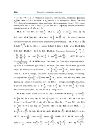 Відповіді та вказівки до вправ460
f (cos  x) f (0) = sin  x. Остання рівність неможлива, оскільки функція
g x f x f1 0( ) (cos ) ( )= є парною, а g x x2 ( ) sin= — непарною. Якщо f (0) = 0 і
f (1) ≠ 0, то, підставляючи в дану рівність y = 0, отримуємо: f (cos x) f (1) = cos x,
тобто f (cos x) = a cos x. Тоді f (t) = at для всіх t ∈ −[ ; ].1 1 Перевіркою вста-
новлюємо, що a = 1 або a = –1.
18.3. 3) –cos 38°; 4) −sin .
π
18
18.4. 3) tg ;
π
5
4) sin .
π
15
18.7. 2) –1;
6) 2 cos a. 18.8. 3) 0; 4) 1. 18.9. 1) –4; 2)
5
3
; 3)
6
4
; 4) 1. Вказівка. Зведіть
кожну функцію до найменшого додатного аргументу; 5) 1. 18.10. 1) 3 2 2− ;
2) 3; 3)
3 2
4
; 4) –1. 18.11. 1) –cos a; 2) 1; 3) 2; 4) 1; 5) 1; 6) –tg2
a. 18.13. 1) 1;
2) 0; 3) 0. 18.14. 1) –1; 2) 1; 3) 0. 18.16. 2. Вказівка. Оскільки
π π π
8
3
8 2
+ =
і
3
11
5
22 2
π π π
+ = , то cos sin2 23
8 8
π π
= і cos sin .2 25
22
3
11
π π
= 18.17. 1) cos2 
a;
2)
1
10
2
cos ( )
.
α + °
18.18. 1) Не існує. Вказівка. y = f (cos x) — парна функція,
а y = sin x — непарна функція; 2) не існує. Вказівка. Якщо така функція
існує, то виконується рівність f x xsin cos ,
π π
2 2
−







 = −



 тобто f (cos x) =
= sin  x. 18.19. Не існує. Вказівка. Якщо така функція існує, то викону-
ється рівність f x xsin sin ,
π π
2 2
100−







 = −



 тобто f (cos x) = sin 100x. Але
функція y = f (cos x) є парною, а y = sin 100x — непарною. 18.20. Вказівка.
З умови випливає, що α β
π
+ <
2
. Тоді α β
π
< −
2
; cos cos sin .α β β
π
> −



 =
2
Аналогічно доводимо, що cos sin ,β γ> cos sin .γ α>
19.3. 1) 2 cos a; 2) cos2 
a; 3) sin 25°; 4) 1; 5)  cos sin ;α α+ 6)
1
2
; 7) −cos
α
2
;
8)
1
2
2tg α; 9)  sin ;2α 10) 1; 11)  −
1
2
2ctg α; 12) sin 4a. 19.4. 1) 2 sin 40°;
2) cos 11a; 3) cos2 
2b; 4) sin  40°; 5) cos  20j; 6) 1; 7) cos  35° – sin  35°;
8)
1
4
4sin ;α 9) 2 sin 2a; 10) 
1
2
2cos ;α 11) –sin 2b; 12) sin 3a. 19.5. 1)
1
2
;
4)
2
4
; 5) −
3
3
; 6) 2 3. 19.11. 2) −4 5. 19.12. 2) −
24
7
. 19.16. 1) 1; 2) ctg 4a.
19.17. sin ,α =
5
13
cos ,α = −
12
13
tg α = −
5
12
. 19.18. –0,8. 19.19. sin ,α =
2
5
cos .α = −
1
5
19.20. sin
α
2
2
4
= , cos
α
2
14
4
= , tg
α
2
7
7
= . 19.21. 1) 
2 3
2
−
;
 