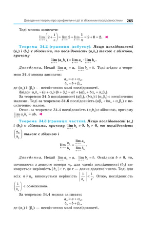 265доведення	теорем	про	арифметичні	дії	зі	збіжними	послідовностями
Тоді можна записати:
lim lim lim .
n n nn n→ → →
+



 = + = + =
× × ×
2 2
1
2 0 2
1
◄
Теорема 34.2 (границя добутку). Якщо послідовності
(an) і (bn) є збіжними, то послідовність (anbn) також є збіжною,
причому
lim ( ) lim lim .
n
n n
n
n
n
na b a b
→ → →
=
× × ×
æ
Доведення. Нехай lim ,
n
na a
→
=
×
lim .
n
nb b
→
=
×
Тоді згідно з теоре-
мою 34.4 можна записати:
an = a + an,
bn = b + bn,
де (an) і (bn) — нескінченно малі послідовності.
Звідси anbn = (a + an) (b + bn) = ab + (abn + ban + anbn).
За теоремою 34.5 послідовності (abn), (ban) і (anbn) є нескінченно
малими. Тоді за теоремою 34.6 послідовність (abn + ban + anbn) є не-
скінченно малою.
Отже, за теоремою 34.4 послідовність (anbn) є збіжною, причому
lim .
n
n na b ab
→
=
×
◄
Теорема 34.3 (границя частки). Якщо послідовності (an)
і (bn) є збіжними, причому lim ,
n
nb
→
≠
×
0 bn ≠ 0, то послідовність
a
b
n
n



 також є збіжною і
lim .
lim
limn
n
n
n
n
a
b
a
b
n
n
→
=
→
→
×
×
×
Доведення. Нехай lim ,
n
na a
→
=
×
lim .
n
nb b
→
=
×
Оскільки b ≠ 0, то,
починаючи з деякого номера n0, для членів послідовності (bn) ви-
конується нерівність | bn | > r, де r — деяке додатне число. Тоді для
всіх n nl 0 виконується нерівність
1 1
b rn
< . Отже, послідовність
1
bn



 є обмеженою.
За теоремою 34.4 можна записати:
an = a + an,
bn = b + bn,
де (an) і (bn) — нескінченно малі послідовності.
 