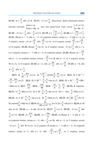 Відповіді та вказівки до вправ 463
21.16.  a m−
2
5
або al2. 21.17. − <1
1
2
ma . Вказівка. Дане рівняння рівно-
сильне системі
cos ,
cos ,
x a
x a
=
> −


 3 1
яка має розв’язок тоді, коли
−
> −



1 1
3 1
m ma
a a
,
.
21.18. − < −1
1
3
ma або − <
1
3
1a m . 21.19. a ∈
7
3
π
; .+



× 21.20. a ∈
8
3
π
; .+



×
21.21. Якщо a < –1 або a > 1, то коренів немає; якщо a = –1 або a = 1, то
1 корінь; якщо − <1
2
2
a m або
3
2
1< <a , то 2 корені; якщо
2
2
3
2
< a m ,
то 3 корені. 21.22. Якщо
1
2
1ma < , то 2 корені; якщо − <1
1
2
ma або a = 1,
то 1 корінь; якщо a < –1 або a > 1, то коренів немає. 21.23. Якщо a < −
2
2
або a > 1, то коренів немає; якщо − <
2
2
0ma або a = 1, то 1 корінь; якщо
0 1ma < , то 2 корені. 21.24. a < p, або a >
3
2
π
, або a =
7
6
π
. 21.25. a < 0, або
a >
π
2
, або a =
π
4
.
22.3. 3)
π π
10
2
5
+ ∈
n
n, ;» 4)
( )
arcsin , .
−
+
+ ∈
1
8
2
9 8
1n
n
n
π
» 22.4. 3) ( ) , .− + ∈+
×1 1 5
6
5
2
n n
n
π π
»
( ) , .− + ∈+
×1 1 5
6
5
2
n n
n
π π
» 22.5. 2) ( ) , .− + + ∈+
1 1
3 8
n
n næ
π π
π » 22.6. 2) ( ) , .− + + ∈+
1 20 51 5
6
n
n næ
π
π »
, .+ + ∈20 51 5
6
n næ
π
π » 22.7.
13
12
π
. 22.8. −
13
90
π
. 22.9. −
5
6
π
;
π
2
;
7
6
π
. 22.10. 6 коренів.
22.11. 1)
π
π
3
2+ ∈n n, ;» 2) ( ) , ;− + + ∈1
6 4
n
n næ
π π
π » 3) p + 4pn,
π
π
3
4+ ∈n n, .»
22.12. 1) ( ) , ;− + + ∈1
6 3
n
n næ
π π
π » 2)
π
π
4
2+ ∈n n, .» 22.13. 2) 2
1
2
2
k k−



 ∈, ;»
3) ± + ∈arccos , .
π
π
6
2 k k » 22.14. 1)
81
3 1
1 2
( ( ) )
, ;
k
k
k
+ −
+
∈» 2) ± + ∈
π
π
6
k k, .» 22.15.a m0
або al2. 22.16. a = –4 або 4 5m ma . 22.17.
1
2
1< a m . 22.18. − <1
1
3
ma або
1
3
1< a m . 22.19. al
17
6
π
. 22.20. a m−
13
6
π
. 22.21. 1) Якщо a < –1 або a > 1,
то коренів немає; якщо a = –1, або − < <
1
2
0a , або a = 1, то 1 корінь; якщо
− < −1
1
2
a m або 0 1ma < , то 2 корені; 2) якщо a < –1 або a > 1, то коренів
немає; якщо a = 1, або a = –1, або − <
2
2
2
2
a m , то 1 корінь; якщо
 