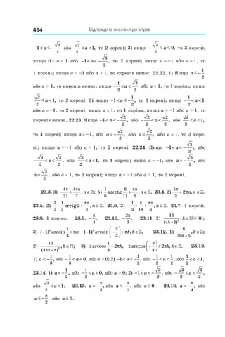 Відповіді та вказівки до вправ464
− < −1
2
2
a m або
2
2
1< <a , то 2 корені; 3) якщо −
3
2
0m ma , то 3 корені;
якщо 0 < a < 1 або − < < −1
3
2
a , то 2 корені; якщо a = –1 або a = 1, то
1 корінь; якщо a < –1 або a > 1, то коренів немає. 22.22. 1) Якщо a m−
1
2
або a > 1, то коренів немає; якщо − < <
1
2
3
2
a або a = 1, то 1 корінь; якщо
3
2
1ma < , то 2 корені; 2) якщо − < −1
1
2
a m , то 3 корені; якщо − < <
1
2
1a
або a = –1, то 2 корені; якщо a = 1, то 1 корінь; якщо a < –1 або a > 1, то
коренів немає. 22.23. Якщо − < < −1
2
2
a , або − < <
2
2
2
2
a , або
2
2
1< <a ,
то 4 корені; якщо a = –1, або a = −
2
2
, або a =
2
2
, або a = 1, то 3 коре-
ні; якщо a < –1 або a > 1, то 2 корені. 22.24. Якщо − < < −1
3
2
a , або
− < <
3
2
3
2
a , або
3
2
1< <a , то 4 корені; якщо a = –1, або a = −
3
2
, або
a =
3
2
, або a = 1, то 3 корені; якщо a < –1 або a > 1, то 2 корені.
23.3. 3) − + ∈
4
21
4
7
π πn
n, ;» 5)
1
6
6
11 6
arcctg , .+ ∈
πn
n » 23.4. 2)
5
3
2
π
π+ ∈n n, .»
23.5. 2)
3
2
1
2 2
2− + ∈arctg , .
πn
n » 23.6. 3) − + + ∈
1
3 18 3
π πn
n, .» 23.7. 4 корені.
23.8. 1 корінь. 23.9.  −
π
4
. 23.10. −
2
3
π
. 23.11. 2)
16
4 1
2
0
( )
, { };
k
k
+
∈»Ÿ
3) ( ) arcsin ,− +1
1
3
k
kπ ( ) arcsin , .− −



 + ∈1
2
3
k
k kπ » 23.12. 1)
8
20 5k
k
+
∈, ;»
2)
16
4
2
( )
, ;
π πk
k
−
∈» 3) ± +arccos ,
1
4
2πk ± −



 + ∈arccos , .
3
4
2πk k » 23.13.
1) a < −
1
3
, або − < <
1
3
0a , або a > 0; 2) − < < −1
1
2
a , або − < <
1
2
1
2
a , або
1
2
1< <a .
23.14. 1) a < −
1
2
, або − < <
1
2
0a , або a > 0; 2) − < < −1
3
2
a , або − < <
3
2
3
2
a ,
або
3
2
1< <a . 23.15.  a = −
π
3
, або a m−
π
2
, або al0. 23.16.  a = −
π
4
, або
a m−
π
2
, або al0.
 