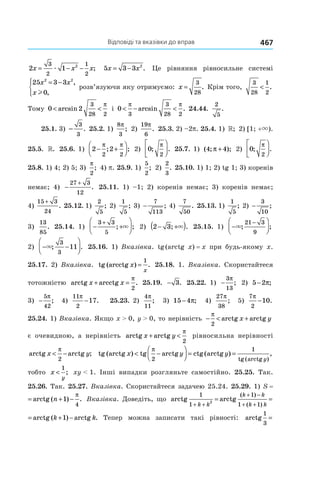 Відповіді та вказівки до вправ 467
2 1
3
2
1
2
2
x x x= − −æ ; 5 3 3 2
x x= − . Це рівняння рівносильне системі
25 3 3
0
2 2
x x
x
= −



,
,l
розв’язуючи яку отримуємо: x =
3
28
. Крім того,
3
28
1
2
< .
Тому 0 2
3
28 2
< <arcsin
π
і 0
3
3
28 2
< − <
π π
arcsin . 24.44.
2
5
.
25.1. 3) −
3
3
. 25.2. 1)
8
3
π
; 2)
19
6
π
. 25.3. 2) –2p. 25.4. 1)  »; 2) [1; +×).
25.5.  ». 25.6. 1) 2 2
2 2
− +




π π
; ; 2) 0
2
; .
π



 25.7. 1) ( ; );4 4π + 2) 0
2
; .
π




25.8. 1) 4; 2) 5; 3) 
π
2
; 4) p. 25.9. 1) 
5
2
; 2) 
2
3
. 25.10. 1) 1; 2) tg 1; 3) коренів
немає; 4)  −
+27 3
12
. 25.11. 1) –1; 2) коренів немає; 3) коренів немає;
4) 
15 3
24
+
. 25.12. 1) 
2
5
; 2) 
1
5
; 3) −
7
113
; 4)
7
50
. 25.13. 1)
1
5
; 2)  −
3
10
;
3)
13
85
. 25.14. 1) − +




+3 3
5
; ;× 2) 2 3− +( ); .× 25.15. 1) −




−
×; ;
21 3
9
2) − −



×; .
3
3
11 25.16. 1) Вказівка. tg (arctg  x) = x при будь-якому x.
25.17. 2) Вказівка. tg (arcctg ) .x
x
=
1
25.18. 1. Вказівка. Скористайтеся
тотожністю arctg arcctg .x x+ =
π
2
25.19. − 3. 25.22. 1)  −
3
13
π
; 2) 5 2− π;
3) −
5
42
π
; 4)
11
2
17
π
− . 25.23. 2) 
4
11
π
; 3) 15 4− π; 4)
27
38
π
; 5)
7
2
10
π
− .
25.24. 1) Вказівка. Якщо x > 0, y > 0, то нерівність − < +
π
2
arctg arctgx y
є очевидною, а нерівність arctg arctgx y+ <
π
2
рівносильна нерівності
arctg arctg ;x y< −
π
2
tg arctg tg arctg ctg(arctg )
tg (arctg
( ) ,
)
x y y
y
< −



 = =
π
2
1
тобто x
y
<
1
; xy < 1. Інші випадки розгляньте самостійно. 25.25. Так.
25.26. Так. 25.27. Вказівка. Скористайтеся задачею 25.24. 25.29. 1) S = 
S n= + −arctg ( ) .1
4
π
Вказівка. Доведіть, що arctg arctg arctg ar
1 (
2
1
1
1 1
1
+ +
+ −
+ +
= = + −
k k
k k
k k
k
)
( )
( )
arctg arctg
( 1
1 1
1
+ −
+ +
= + −
k k
k k
k k
)
( )
( ) . Тепер можна записати такі рівності: arctg arctg a
1
3
2 1
= =
−
+1 2 1æ
 