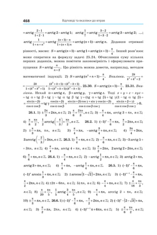 Відповіді та вказівки до вправ468
arctg arctg arctg 2 arctg1;
1
3
2 1
= = −
−
+1 2 1æ
arctg arctg arctg 3 arctg 2;
1
7
3
= = −
−
+
2
1 3 2æ
...;
arctg arctg arctg arctg
1 (
2
1
1
1 1
1
+ +
+ −
+ +
= = + −
n n
n n
n n
n n
)
( )
( ) . Додавши отримані
рівності, маємо: S n n= + − = + −arctg arctg arctg( ) ( ) .1 1 1
4
π
Інший розв’язок
може спиратися на формулу задачі 25.24. Обчисливши суму кількох
­перших доданків, можна помітити закономірність і сформулювати при-
пущення S
n
n
=
+
arctg .
2
Цю рівність можна довести, наприклад, методом
математичної індукції; 2) S n n= + + −arctg ( 2
1
4
) .
π
Вказівка.
2
2
2
1
4 2 4 2
k
k k
k
k k+ + + +
=
(
2
2
2
1 1
1 1
1 1 1
4 2 4 2
2 2
2 2
k
k k
k
k k
k k k k
k k k k+ + + + +
+ + − − +
+ + + − +
= =
( )
( ) ( )
( ) ( ))
. 25.30.  S n= + −arctg ( 1
4
) .
π
25.31. Вка-
зівка. Нехай α = arctg ,x β = arctg ,y γ = arctg .z Тоді x + y + z – xyz = 
= tg  a + tg  b + tg  g – tg  a tg b tg g = (tg  a + tg  b) + tg  g (1 – tg  a tg b) = 
= + =
+ + + +sin ( )
cos cos
cos ( )
cos cos
sin ( ) cos sin cos
tg
α β
α β
α β
α β
α β γ γ
γ
(( )
cos cos cos
sin ( )
cos cos cos
.
α β
α β γ
α β γ
α β γ
+ + +
= > 0
26.1. 1) ± + ∈
2
3
2
π
πn n, ;» 2)
π π
6
2
3
+ ∈
n
n, ;» 3) − +
π
π
4
n, arctg 3 + pn, n ∈»;
4)
π π
8 2
+
n
,
1
2
4
3 2
arcctg −



 + ∈
πn
n, .» 26.2. 1) ( ) ,− +1
6
n
næ
π
π
π
π
2
2+ ∈n n, ;»
2) ± +
π
π
3
n, pn, n ∈»; 3)
π
π
4
+ n, − + ∈arctg , ;
3
4
πn n » 4)
3
4
3
π
π+ n,
3 3
2
3
arcctg , .−



 + ∈πn n » 26.3. 1)
π
π
4
+ ∈n n, ;» 2) − + ∈
π
π
6
n n, ;» 3) –3 arctg 5 +
+ 3pn, n ∈»; 4)
π
π
4
+ n, arctg 4 + pn, n ∈»; 5)
π
π
2
2+ n, 2 2arctg 2+ ∈πn n, ;»
6)
π
π
6
+ ∈n n, .» 26.4. 1) − + ∈
π
π
4
n n, ;» 2) − + ∈arctg , ;
1
2
πn n » 3) arctg 2+ πn,
arctg 3+ ∈πn n, ;» 4)
π
π
4
+ n, − + ∈arctg , .
1
4
πn n » 26.5. 1) ( ) ,− +1
6
n
næ
π
π
( ) arcsin , ;− + ∈1
1
3
n
n nπ » 2) ± −( )+ ∈arccos , ;1 2 2πn n » 3) ( ) ,− ++
1 1
6
n
næ
π
π
π
π
2
2+ ∈n n, ;» 4) ±2p + 6pn, n ∈»; 5) pn, n ∈»; 6) − + ∈
π
π
4
n n, ;» 7) ± + ∈
π π
18 3
n
n, ;»
n ∈»; 8)
π π
20 5
+
n
,
1
5
3
4 5
arctg , ;+ ∈
πn
n » 9) − +
π
π
4
n, arcctg 2 +  pn, n ∈»;
10) ± + ∈
π
π
3
n n, .» 26.6. 1) ( ) ,− +1
6
n
næ
π
π − + ∈
π
π
2
2 n n, ;» 2) ( ) , ;− −( )+ ∈1 2 3n
n næ π »
n ∈»; 3)
π
π
2
+ n, 2pn, n ∈»; 4) ( ) , ;− + ∈+
1 61n
n nπ π » 5) ± + ∈
π π
6 2
n
n, ;»
 